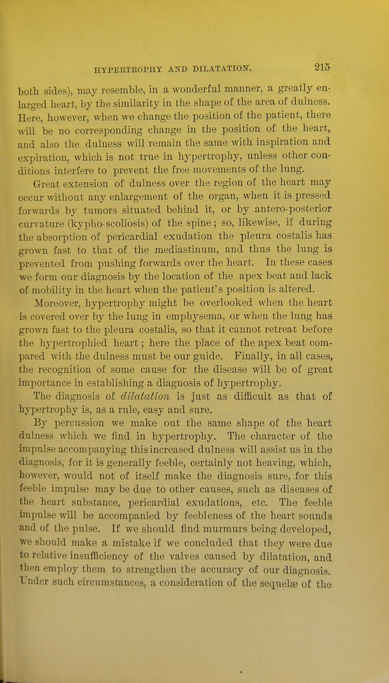 both sides), may resemble, in a wonderful manner, a greatly en- larged lieart, by the similarity in the shape of the area of dulness. Here, however, when we change the position of the patient, there will be no corresponding change in the position of the heart, and also the dulness will remain the same with inspiration and expiration, which is not true in hypertrophy, unless other con- ditions interfere to prevent the free movements of the lung. Great extension of dulness over the region of the heart may occur without any enlargement of the organ, when it is pressed forwards by tumors situated behind it, or by antero-posterior curvature (kypho scoliosis) of the spine; so, likewise, if during the absorption of pericardial exudation the pleura cos talis has grown fast to that of the mediastinum, and thus the lung is prevented from pushing forwards over the heart. In these cases we form our diagnosis by the location of the apex beat and lack of mobility in the lieart when the patient's position is altered. Moreover, hypertrophy might be overlooked when the lieart is covered over by the lung in emphysema, or when the lung has grown fast to the pleura costalis, so that it cannot retreat before the hypertrophied heart; here the place of the apex beat com- pared with the dulness must be our guide. Finally, in all cases, the recognition of some cause for the disease will be of great importance in establishing a diagnosis of hypertrophy. The diagnosis of dilatation is just as difficult as that of hypertrophy is, as a rule, easy and sure. By percussion we make out the same shape of the heart dulness which we find in hypertrophy. The character of the impulse accompanying this increased dulness will assist us in the diagnosis, for it is generally feeble, certainly not heaving, which, however, would not of itself make the diagnosis sure, for this feeble impulse may be due to other causes, such as diseases of the heart substance, pericardial exudations, etc. The feeble impulse will be accompanied by feebleness of the heart sounds and of the pulse. If we should find murmurs being developed, we should make a mistake if we concluded that they were due to relative insufficiency of the valves caused by dilatation, and then employ them to strengthen the accuracy of our diagnosis. Under such circumstances, a consideration of the sequelae of the