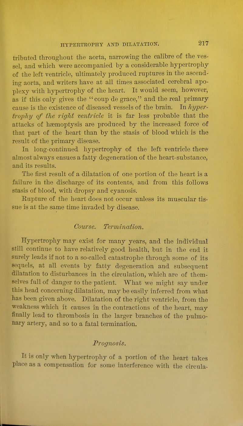 tribnted throiigiioufc tlie aorta, narrowing the calibre of the ves- sel, and which were accompanied by a considerable hypertrophy of the left ventricle, ultimately produced ruptures in the ascend- ing aorta, and writers have at all times associated cerebral apo- plexy with hypertrophy of the heart. It would seem, however, as if tliis only gives the coup de grace, and the real primary cause is the existence of diseased vessels of the brain. In Jiyper- tropliy of the right 'ventricle it is far less probable that the attacks of haemoptysis are produced by the increased force of that part of the heart than by the stasis of blood which is the result of the primary disease. In long-continued hypertrophy of the left ventricle there almost always ensues a fatty degeneration of the heart-substance, and its results. The first result of a dilatation of one portion of the heart is a failure in the discharge of its contents, and from this follows stasis of blood, with dropsy and cyanosis. Rupture of the heart does not occur unless its muscular tis- sue is at the same time invaded by disease. Course. Termination. Hypertrophy may exist for many years, and the individual still continue to have relatively good health, but in the end it surely leads if not to a so-called catastrophe through some of its sequels, at all events by fatty degeneration and subsequent dilatation to disturbances in the circulation, which are of them- selves full of danger to the patient. What we might say under this head concerning dilatation, maybe easily inferred from what has been given above. Dilatation of the right ventricle, from the weakness which it causes in the contractions of the heart, may finally lead to thrombosis in the larger branches of the pulmo- nary artery, and so to a fatal termination. Prognosis. It is only when hypertrophy of a portion of the heart takes place as a compensation for some interference with the circula-