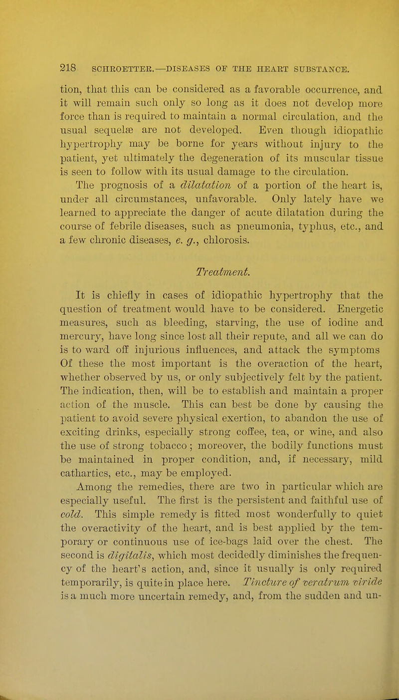tion, that this can be considered as a favorable occurrence, and it will remain such only so long as it does not develoj) more force than is required to maintain a normal circulation, and the usual sequelae are not developed. Even though idiopathic hypertrophy may be borne for years without injury to the patient, yet ultimately the degeneration of its muscular tissue is seen to follow with its usual damage to the circulation. The prognosis of a dilatation of a portion of the heart is, under all circumstances, unfavorable. Only lately have we learned to appreciate the danger of acute dilatation during the course of febrile diseases, such as pneumonia, tjqjhus, etc., and a few chronic diseases, e. g., chlorosis. Treatment. It is chiefly in cases of idiopathic hypertrophy that the question of treatment would have to be considered. Energetic measures, such as bleeding, starving, the use of iodine and mercury, have long since lost all their repute, and all we can do is to ward olf injurious influences, and attack the symj)toms Of these the most important is the overaction of the heart, whether observed by us, or only subjectively felt by the patient. The indication, then, will be to establish and maintain a projDer action of the muscle. This can best be done by causing the patient to avoid severe physical exertion, to abandon the use of exciting drinks, especially strong coffee, tea, or wine, and also the use of strong tobacco ; moreover, the bodily functions must be maintained in proper condition, and, if necessary, mild cathartics, etc., may be employed. Among the remedies, there are two in particular which are especially useful. The first is the persistent and faithful use of cold. This simple remedy is fitted most wonderfully to quiet the overactivity of the heart, and is best applied by the tem- porary or continuous use of ice-bags laid over the chest. The second is digitalis, which most decidedly diminishes the frequen- cy of the heart's action, and, since it usually is only required temporarily, is quite in place here. Tincture of mratrum riiride is a much more uncertain remedy, and, from the sudden and un-