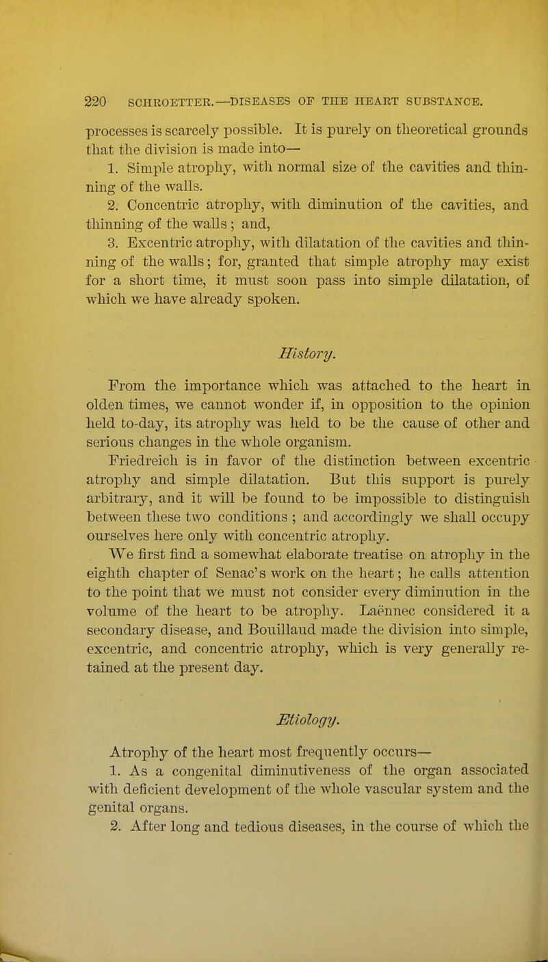 processes is scarcely possible. It is purely on theoretical grounds that the division is made into— 1. Simple atrophy, with normal size of the cavities and thin- ning of the v^^alls. 2. Concentric atrophy, w^ith diminution of the cavities, and thinning of the walls ; and, 3. Excentric atrophy, with dilatation of the cavities and thin- ning of the walls; for, granted that simple atrophy may exist for a short time, it must soon pass into simple dilatation, of which we have already spoken. History. From the importance which was attached to the heart in olden times, we cannot wonder if, in opposition to the opinion held to-day, its atrophy was held to be the cause of other and serious changes in the whole organism. Friedreich is in favor of the distinction between excentric atrophy and simple dilatation. But this support is purely arbitrary, and it will be found to be impossible to distinguish between these two conditions ; and accordingly we shall occupy ourselves here only with concentric atrophy. We first find a somewhat elaborate treatise on atrophy in the eighth chapter of Senac's work on the heart; he calls attention to the point that we must not consider every diminution in the volume of the heart to be atrophy. Laennec considered it a secondary disease, and Bouillaud made the division into simple, excentric, and concentric atrophy, which is very generally re- tained at the present day. Etiology. Atrophy of the heart most frequentlj^ occurs— 1. As a congenital diminutiveness of the organ associated with deficient development of the whole vascular system and the genital organs. 2. After long and tedious diseases, in the course of which the