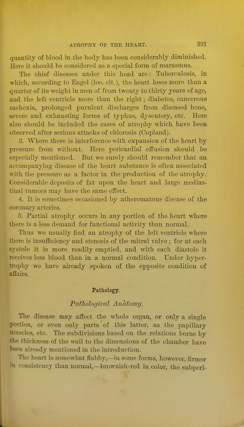 quantity of blood in the body has been considerably diminished. Here it should be considered as a special form of marasmus. Tlie chief diseases under this head are: Tuberculosis, in which, according to Engel (loc. cit.), the heart loses more than a quarter of its weight in men of from twenty to thirty years of age, and the left ventricle more than the right; diabetes, cancerous cachexia, prolonged purulent discharges from diseased bone, severe and exhausting forms of typhus, dysentery, etc. Here also should be included the cases of atrophy which have been observed after serious attacks of chlorosis (Copland). 3. AVhere there is interference with expansion of the heart by pressure from without. Here pericardial effusion should be especially mentioned. But we surely should remember that an accompanying disease of the heart substance is often associated with the pressure as a factor in the production of the atrophy. Considerable deposits of fat upon the heart and large medias- tinal tumors may have the same effect. 4. It is sometimes occasioned by atheromatous disease of the coronary arteries. 6. Partial atrophy occurs in any portion of the heart where there is a less demand for functional activity than normal. Thus we usually find an atrophy of the left ventricle where there is insufficiency and stenosis of the mitral valve ; for at each systole it is more readily emptied, and with each diastole it receives less blood than in a normal condition. Under hyper- trophy we have already spoken of the opposite condition of affairs. Pathology. Patliological Anatomy. The disease may affect the whole organ, or only a single portion, or even only parts of this latter, as the papillary muscles, etc. The subdivisions based on the relations borne by the thickness of the wall to the dimensions of the chamber have been already mentioned in the introduction. The heart is somewhat flabby,—in some forms, however, firmer in consistency than normal,—brownish-red in color, the subj)eri-