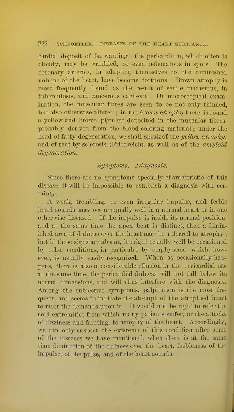 cardial deposit of fat wanting; the pericardium, wliicli often is cloudy, may be wrinkled, or even oedematous in spots. The coronary arteries, in adapting themselves to the diminished volume of the heart, have become tortuous. Brown atropliy is most frequently found as the result of senile marasmus, in tuberculosis, and cancerous cachexia. On microscopical exam- ination, the muscular fibres are seen to be not only thinned, but also otherwise altered ; in the hrown atrophy there is found a yellow and brown pigment deposited in the muscular fibres, probably derived from the blood-coloring material; under the head of fatty degeneration, we shall speak of the yellow atrophy^ and of that by sclerosis (Friedreich), as well as of the amyloid degeneration. Syviptoms. Diagnosis. Since there are no symptoms specially characteristic of this disease, it will be impossible to establish a diagnosis with cer- tainty. A weak, trembling, or even irregular impulse, and feeble heart sounds may occur equally well in a normal heart or in one otherwise diseased. If the impulse is inside its normal position, and at the same time the apex beat is distinct, then a dimin- ished area of dulness over the heart may be referred to atrophy ; but if these signs are absent, it might equally well be occasioned by other conditions, in particular b}^ emphysema, which, how- ever, is usually easily recognized. When, as occasionally hap- pens, there is also a considerable effusion in the pericardial sac at the same time, the pericardial dulness will not fall below its normal dimensions, and will thus interfere with the diagnosis. Among the subjective sjnnptoms, palpitation is the most fre- quent, and seems to indicate the attempt of the atrophied heart to meet the demands upon it. It would not be right to refer the cold extremities from which many patients suffer, or the attacks of dizziness and fainting, to atrophy of the heart. Accordingly, we can only suspect the existence of this condition after some of the diseases we have mentioned, when there is at the same time diminution of the dulness over the heart, feebleness of the impulse, of the pulse, and of the heart sounds. I