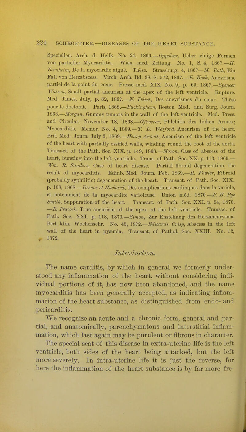 Speciellen. Arch. cl. Ileilk. No. 24, 18C6.—OjJjwlzer, Ueber einige Formen von pai'tieller Myocarditis. Wieu. mecl. Zeitung. No. 1, S. 4, 1867.—H. Bei-nheim, De la myocardie aiguii. Tli&se. Strassburg, 4, 18G7—M. Roth, Ein Fall von Herzabscess. Vii-cli. Arch. Bd. 38, S. 572, 18G7.—Z7. Koch, Anevrisme partiel de la point du cceui-. Presse med. XIX, No. 9, p. G9, imi.—Spencer Watson, Small partial anem-isui at the apex of the left ventricle. Rupture. Med. Times, July, p. 33, 1867.—iV: Pehet, Des anevrismes du cccur. ThSse pour le doctorat. Paris, 1868.—Buckingham, Bosion Med. and Surg. Joum. 1868.—Morgan, Gummy tumors in the wall of the left ventricle. Med. Press, and Circular, November 18, 1868.—Gfroerer, Phlebitis des linken Amies; Myocarditis. Memor. No. 4, 1869.—2'. L. Waif or d, Aneuiism of the heart. Brit. Med. Journ. July 3, 1869.—Henry Arnott, Aneurism of the left ventricle of the heart with partially ossified walls, winding round the root of the aorta. Transact, of the Path. Soc. XIX. p. 149, imQ.—Moxon, Case of abscess of the heart, bursting into the left ventricle. Trans, of Path. Soc. XX. p. 113, 1869.— Win. R. Sanders, Case of heart disease. Partial fibroid degeneration, the result of myocarditis. Edinb. Med. Joum. Feb. 1869.—R. Fowlei', Fibroid (probably syphilitic) degeneration of the heart. Transact, of Path. Soc. XIX. p. 108, 1868.—Demos et Hucliard, Des comjjlications cardiaques dans la variole, et notemment de la myocardite varioleuse. Union med. 1870.—P. H. Pye Smith, Suppuration of the heart. Transact, of Path. Soc. XXI. p. 94, 1870. —B. Peacock, True aneurism of the apex of the left ventricle. Transac. of Path. Soc. XXI. p. 118, 1870.—Sii7ion, Zur Enstehung des Herzaneurysma. Berl. klin. Wochenschr. No. 45, 1872.—Edwards CrisjJ, Abscess in the left wall of the heart in pysEmia. Transact, of Pathol. Soc. XXin. No. 12, 1873. Introduction. The name carditis, by wliicli in general we formerly under- stood any inflammation of tlie heart, without considering indi- vidual portions of it, has now been abandoned, and the name myocarditis has been generally accej)ted, as indicating inflam- mation of the heart substance, as distinguished from endo- and pericarditis. We recognize an acute and a chronic form, general and par- tial, and anatomically, parenchymatous and interstitial inflam- mation, which last again may be purulent or fibrous in character. The special seat of this disease in extra-uterine life is the left ventricle, both sides of the heart being attacked, but the left more severely. In intra-uterine life it is just the reverse, for here the inflammation of the heart substance is by far more fro-