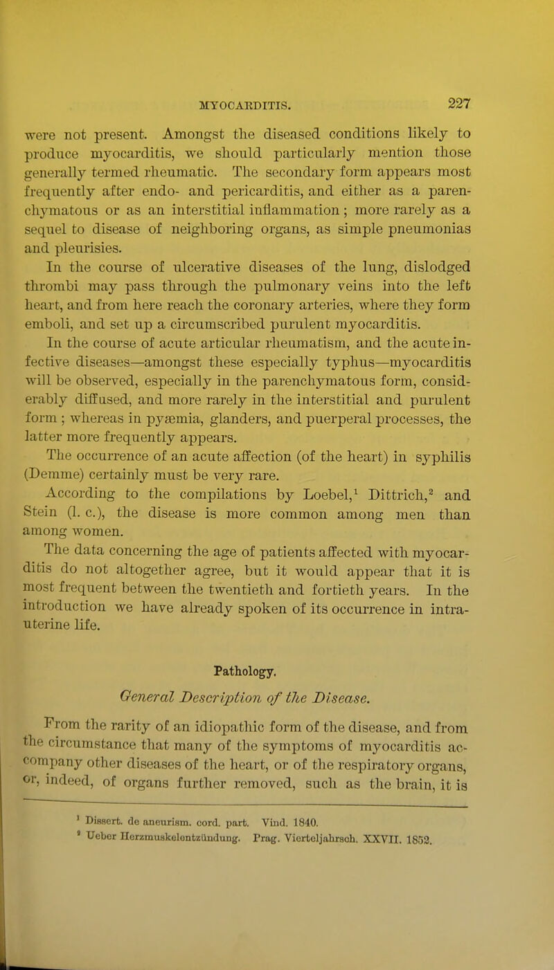 were not present. Amongst the diseased conditions likely to produce myocarditis, we should particularly mention those generally termed rheumatic. The secondary form appears most frequently after endo- and pericarditis, and either as a paren- chymatous or as an interstitial inflammation; more rarely as a sequel to disease of neighboring organs, as simple pneumonias and pleurisies. In the course of ulcerative diseases of the lung, dislodged thrombi may pass through the pulmonary veins into the left heart, and from here reach the coronary arteries, where they form emboli, and set up a cuxumscribed purulent myocarditis. In the course of acute articular rheumatism, and the acute in- fective diseases—amongst these especially typhus—myocarditis will be observed, especially in the parenchymatous form, consid- erably diffused, and more rarely in the interstitial and purulent form ; whereas in pyaemia, glanders, and puerperal processes, the latter more frequently appears. The occurrence of an acute affection (of the heart) in syphilis (Derame) certainly must be very rare. According to the compilations by Loebel,^ Dittrich,^ and Stein (1. c), the disease is more common among men than among women. The data concerning the age of patients affected with myocar- ditis do not altogether agree, but it would appear that it is most frequent between the twentieth and fortieth years. In the introduction we have already spoken of its occurrence in intra- uterine life. Pathology. General Description of tlie Disease. From the rarity of an idiopathic form of the disease, and from the circumstance that many of the symptoms of myocarditis ac- company other diseases of the heart, or of the respiratory organs, or, indeed, of organs further removed, such as the brain, it is ' Dissert de aneurism, cord. part. Vind. 1840. ' Uebor Ilerzmuskelontziindung. Trag. Vicrteljahrsch. XXVII. 1852.