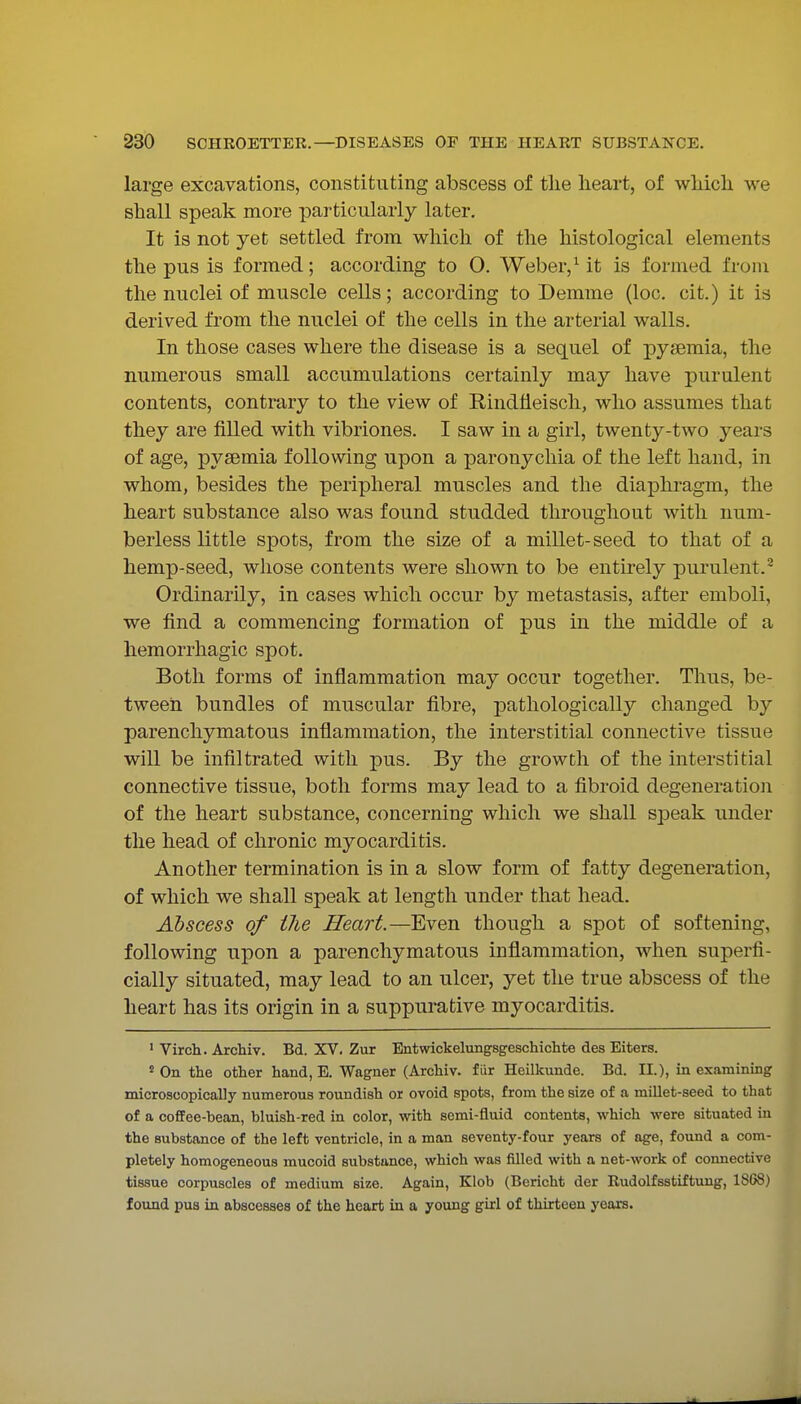 large excavations, constituting abscess of the heart, of which we shall speak more particularly later. It is not yet settled from which of the histological elements the pus is formed; according to O. Weber,Mt is formed from the nuclei of muscle cells; according to Demme (loc. cit.) it is derived from the nuclei of the cells in the arterial walls. In those cases where the disease is a sequel of pyaemia, the numerous small accumulations certainly may have purulent contents, contrary to the view of Rindfleisch, who assumes that they are filled with vibriones. I saw in a girl, twenty-two years of age, pysemia following upon a paronychia of the left hand, in whom, besides the peripheral muscles and the diaphi^agm, the heart substance also was found studded throughout with num- berless little spots, from the size of a millet-seed to that of a hemp-seed, whose contents were shown to be entirely purulent.^ Ordinarily, in cases which occur by metastasis, after emboli, we find a commencing formation of pus in the middle of a hemorrhagic spot. Both forms of inflammation may occur together. Thus, be- tween bundles of muscular fibre, pathologically changed by parenchymatous inflammation, the interstitial connective tissue will be infiltrated with pus. By the growth of the interstitial connective tissue, both forms may lead to a fibroid degeneration of the heart substance, concerning which we shall speak under the head of chronic myocarditis. Another termination is in a slow form of fatty degeneration, of which we shall speak at length under that head. Abscess of the Heart.—Even though a spot of softening, following upon a parenchymatous inflammation, when superfi- cially situated, may lead to an ulcer, yet the true abscess of the heart has its origin in a suppurative myocarditis. ' Virch. Archiv. Bd. XV. Zur Entwickelungsgeschichte des Eiters. 'On the other hand, E. Wagner (Archiv. fiir Heilkunde. Bd. II.), in examining microscopically numerous roundish or ovoid spots, from the size of a millet-seed to that of a coffee-bean, bluish-red in color, with semi-fluid contents, which were situated in the substance of the left ventricle, in a man seventy-four years of age, found a com- pletely homogeneous mucoid substance, which was filled with a net-work of connective tissue corpuscles of medium size. Again, Klob (Bericht der Rudolfsstiftung, 1868) found pus in abscesses of the heart in a young girl of thirteen years.