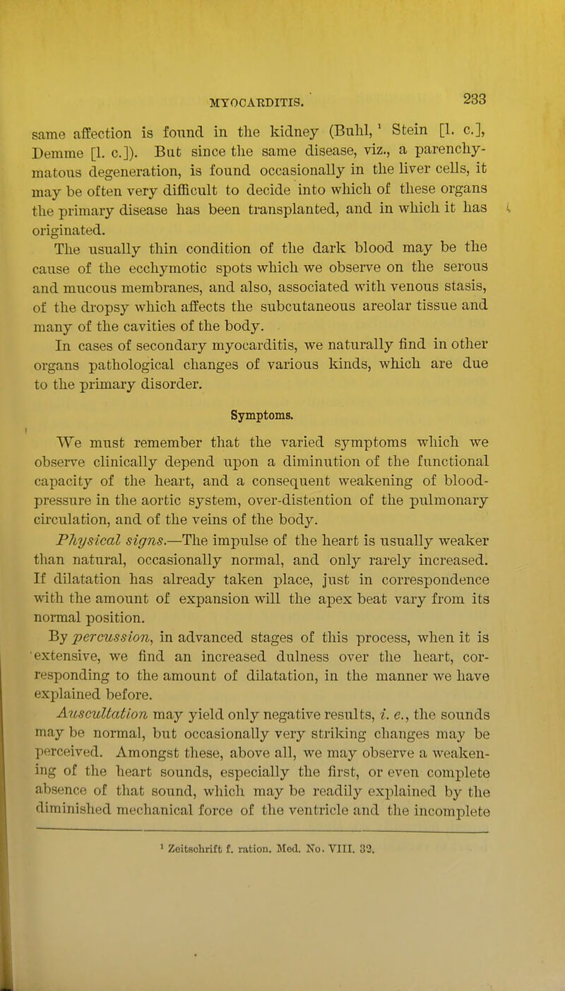 same affection is found in the kidney (Bulil, ' Stein [1. c], Demme [1. c.]). But since the same disease, viz., a parenchy- matous degeneration, is found occasionally in the liver cells, it may be often very difficult to decide into which of these organs the primary disease has been transplanted, and in which it has originated. The iisually thin condition of the dark blood may be the cause of the ecchymotic spots which we observe on the serous and mucous membranes, and also, associated with venous stasis, of the dropsy which affects the subcutaneous areolar tissue and many of the cavities of the body. In cases of secondary myocarditis, we naturally find in other organs pathological changes of various kinds, which are due to the primary disorder. Symptoms. We must remember that the varied symptoms which we observe clinically depend upon a diminution of the functional capacity of the heart, and a consequent weakening of blood- pressure in the aortic system, over-distention of the pulmonary circulation, and of the veins of the body. Physical signs.—The impulse of the heart is usually weaker than natural, occasionally normal, and only rarely increased. If dilatation has already taken place, just in correspondence with the amount of expansion will the apex beat vary from its normal position. By percussion^ in advanced stages of this process, when it is 'extensive, we find an increased dulness over the heart, cor- responding to the amount of dilatation, in the manner we have explained before. Auscultation may yield only negative results, i. e., the sounds may be normal, but occasionally very striking changes may be perceived. Amongst these, above all, we may observe a weaken- ing of the heart sounds, especially the first, or even complete absence of that sound, which may be readily explained by the diminished mechanical force of the ventricle and the incomplete > Zoitschrift f. ration. Med. No. VIII. 33.