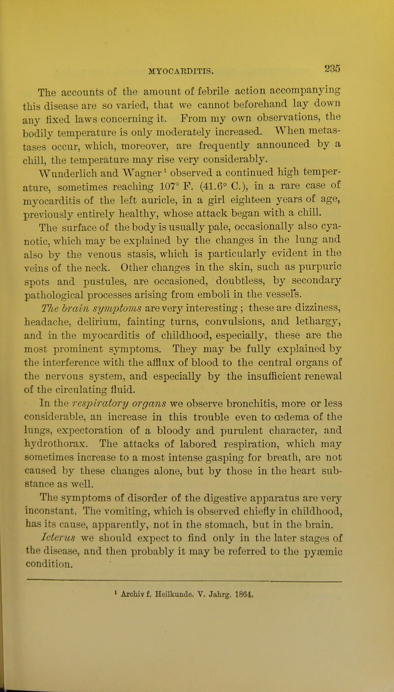 The accounts of the amount of febrile action accompanying this disease are so varied, tliat we cannot beforehand lay down any fixed laws concerning it. From my own observations, the bodily temperature is only moderately increased. When metas- tases occur, which, moreover, are frequently announced by a chill, the temperature may rise very considerably. Wunderlich and Wagner ^ observed a continued high temper- ature, sometimes reaching 107° F. (41.6° C), in a rare case of myocarditis of the left auricle, in a girl eighteen years of age, previously entirely healthy, whose attack began with a chill. The surface of the body is usually pale, occasionally also cya- notic, which may be explained by the changes in the lung and also by the venous stasis, which is particularly evident in the veins of the neck. Other changes in the skin, such as purpuric spots and pustules, are occasioned, doubtless, by secondary pathological processes arising from emboli in the vessel's. Tlie brain symj^toms are very interesting ; these are dizziness, headache, delirium, fainting turns, convulsions, and lethargy, and in the myocarditis of childhood, especially, these are the most prominent symptoms. They may be fully explained by the interference with the afflux of blood to the central organs of the nervous system, and especially by the insufficient renewal of the circulating fluid. In the respiratory organs we observe bronchitis, more or less considerable, an increase in this trouble even to oedema of the lungs, expectoration of a bloody and purulent character, and hydrothorax. The attacks of labored respiration, which may sometimes increase to a most intense gasping for breath, are not caused by these changes alone, but by those in the heart sub- stance as well. The symptoms of disorder of the digestive apparatus are very inconstant. The vomiting, which is observed chiefly in childhood, has its cause, apparently, not in the stomach, but in the brain. Icterus we should expect to find only in the later stages of the disease, and then probably it may be referred to the pya3mio condition. » Archiv f. Heilkunde. V. Jahrg. 1864.