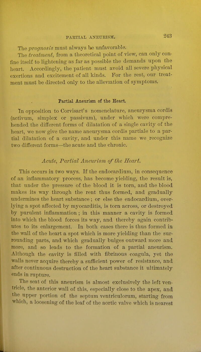 Tlie prognosis must always he unfavorable. The treatment, from a theoretical point of view, can only con- fine itself to lightening as far as possible the demands upon the heart. Accordingly, the patient must avoid all severe physical exertions and excitement of all kinds. For the rest, our treat- ment must be directed only to the alleviation of symptoms. Partial Aneurism of the Heart. Tn opposition to Corvisart's nomenclature, aneurysma cordis (activum, simplex or passivum), under which were compre- hended the dilferent forms of dilatation of a single cavity of the heart, we now give the name aneurysma cordis partiale to a par- tial dilatation of a cavity, and under this name we recognize two different forms—the acute and the chronic. Acute, Partial Aneurism of tlie Heart. This occurs in two ways. If the endocardium, in consequence of an inflammatory process, has become yielding, the result is, that under the pressure of the blood it is torn, and the blood makes its way through the rent thus formed, and gradually undermines the heart substance ; or else the endocardium, over- lying a spot affected by myocarditis, is torn across, or destroyed by purulent inflammation ; in this manner a cavity is formed into which the blood forces its way, and thereby again contrib- utes to its enlargement. In both cases there is thus formed in the wall of the heart a spot which is more yielding than the sur- rounding parts, and which gradually bulges outward more and more, and so leads to the formation of a partial aneurism. Although the cavity is filled with fibrinous coagula, yet the walls never acquire thereby a sufficient power of resistance, and after continuous destruction of the heart substance it ultimately ends in rupture. The seat of this aneurism is almost exclusively the left ven- tricle, the anterior wall of this, especially close to the apex, and the upper portion of the septum ventriculorum, starting from which, a loosening of the leaf of the aortic valve which is nearest