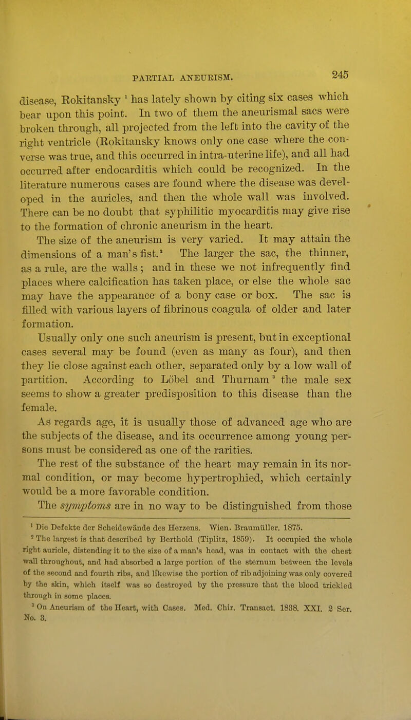 disease, Rokitansky ' has lately sliown by citing six cases which bear upon this point. In two of them the aneurismal sacs were broken through, all projected from the left into the cavity of the right ventricle (Rokitansky knows only one case where the con- verse was true, and this occurred in intra-uterine life), and all had occurred after endocarditis which could be recognized. In the literature numerous cases are found where the disease was devel- oped in the auricles, and then the whole wall was involved. There can be no doubt that syphilitic myocarditis may give rise to the formation of chronic aneurism in the heart. The size of the aneurism is very varied. It may attain the dimensions of a man's fist. The larger the sac, the thinner, as a rule, are the walls ; and in these we not infrequently find places where calcification has taken place, or else the whole sac may have the appearance of a bony case or box. The sac is filled with various layers of fibrinous coagula of older and later formation. Usually only one such aneurism is present, but in exceptional cases several may be found (even as many as four), and then they lie close against each other, separated only by a low wall of partition. According to Ldbel and Thurnam' the male sex seems to show a greater predisposition to this disease than the female. As regards age, it is usually those of advanced age who are the subjects of the disease, and its occurrence among young per- sons must be considered as one of the rarities. The rest of the substance of the heart may remain in its nor- mal condition, or may become liypertrophied, which certainly would be a more favorable condition. The symptoms are in no way to be distinguished from those ' Die Defekte der Scheidewiinde dea Herzens. Wien. Braumiiller. 1875. ' The largest is that described by Berthold (Tiplitz, 1859). It occupied the whole right auricle, distending it to the size of a man's head, was in contact with the chest wall throughout, and had absorbed a large portion of the sternum between the levels of the second and fourth ribs, and likewise the portion of rib adjoining was only covered by the skin, which itself was so destroyed by the pressure that the blood trickled through in some places. ' On Aneurism of the Heart, with Cases. Med. Chir. Transact. 1838. XXI. 2 Ser. No. 3.