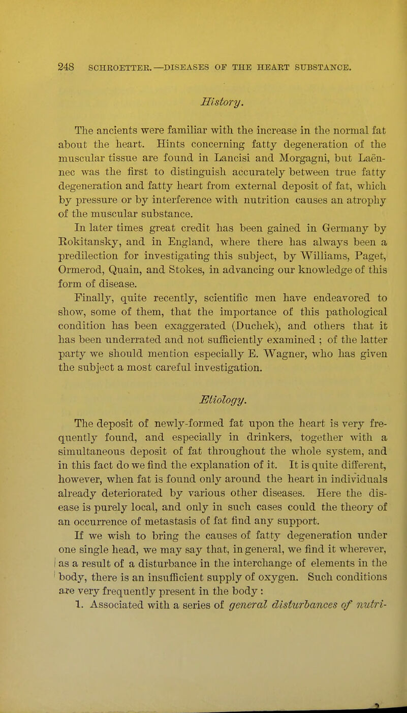 History. Tlie ancients were familiar with the increase in the normal fat about the heart. Hints concerning fatty degeneration of the muscular tissue are found in Lancisi and Morgagni, but Laen- nec was the first to distinguish accurately between true fatty degeneration and fatty heart from external deposit of fat, which by pressure or by interference with nutrition causes an atrophy of the muscular substance. In later times great credit has been gained in Germany by Rokitansky, and in England, where there has always been a predilection for investigating this subject, by Williams, Paget, Ormerod, Quain, and Stokes, in advancing our knowledge of this form of disease. Finally, quite recently, scientific men have endeavored to show, some of them, that the importance of this pathological condition has been exaggerated (Duchek), and others that it has been underrated and not sufficiently examined ; of the latter party we should mention especially E. Wagner, who has given the subject a most careful investigation. Etiology. The deposit of newly-formed fat upon the heart is very fre- quently found, and especially in drinkers, together with a simultaneous deposit of fat throughout the whole system, and in this fact do we find the explanation of it. It is quite different, however, when fat is found only around the heart in individuals already deteriorated by various other diseases. Here the dis- ease is purely local, and only in such cases could the theory of an occurrence of metastasis of fat find any support. If we wish to bring the causes of fatty degeneration under one single head, we may say that, in general, we find it wherever, I as a result of a disturbance in the interchange of elements in the ' body, there is an insufficient supply of oxygen. Such conditions are very frequently present in the body: 1. Associated with a series of general disturbances of nutri-