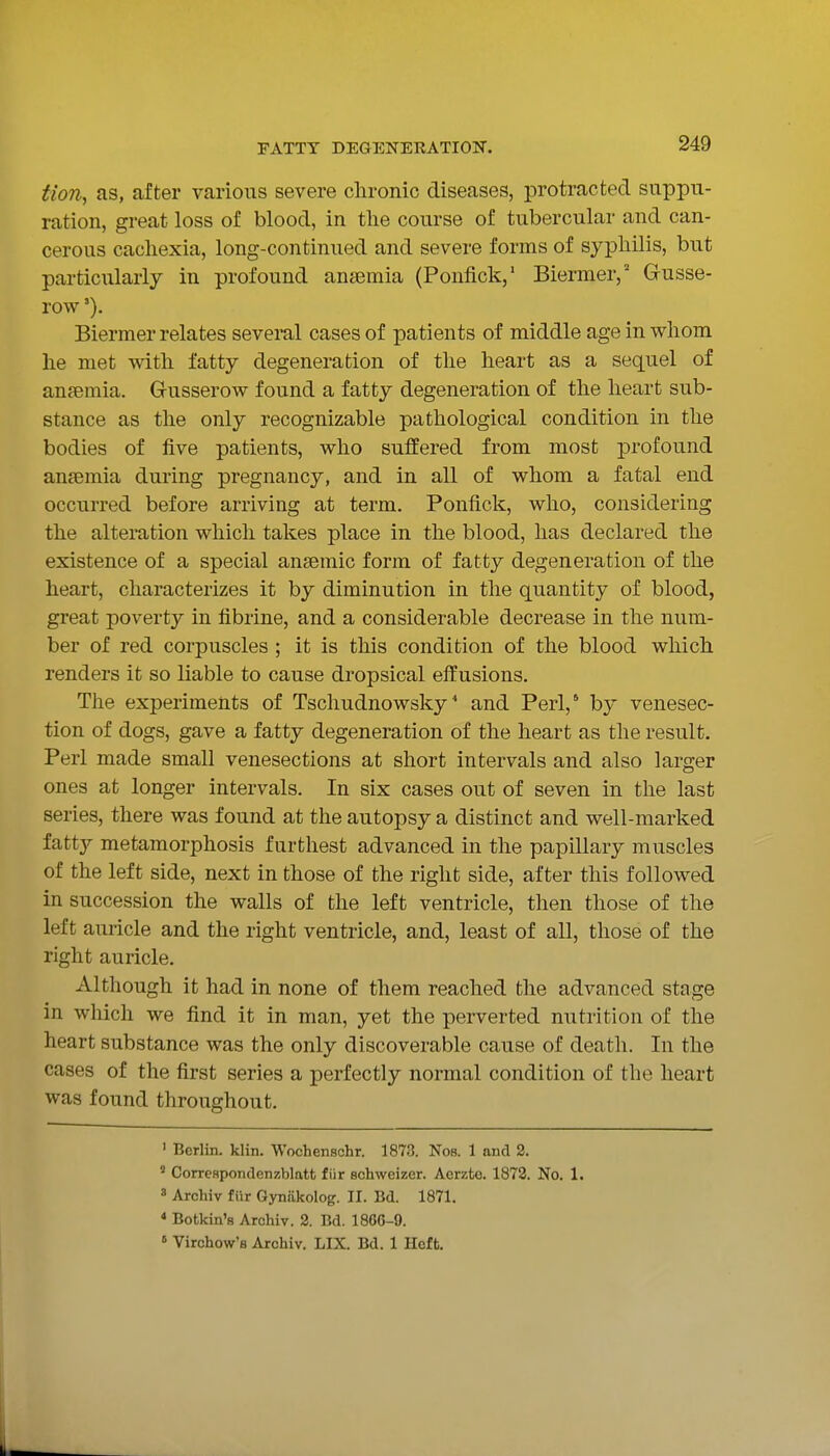 Hon, as, after various severe clironic diseases, protracted suppu- ration, great loss of blood, in tlie course of tubercular and can- cerous cachexia, long-continued and severe forms of syphilis, but particularly in profound anaemia (Ponfick,' Biermer,' Gusse- row Biermer relates several cases of patients of middle age in whom he met with fatty degeneration of the heart as a sequel of ansemia. Gusserow found a fatty degeneration of the heart sub- stance as the only recognizable pathological condition in the bodies of five patients, who suffered from most profound ansemia during pregnancy, and in all of whom a fatal end occurred before arriving at term. Ponfick, who, considering the alteration which takes place in the blood, has declared the existence of a special anaemic form of fatty degeneration of the heart, characterizes it by diminution in the quantity of blood, great poverty in fibrine, and a considerable decrease in the num- ber of red corpuscles ; it is this condition of the blood which renders it so liable to cause dropsical effusions. The experiments of Tschudnowsky' and Perl,' by venesec- tion of dogs, gave a fatty degeneration of the heart as tlie result. Perl made small venesections at short intervals and also larger ones at longer intervals. In six cases out of seven in the last series, there was found at the autopsy a distinct and well-marked fatty metamorphosis furthest advanced in the papillary muscles of the left side, next in those of the right side, after this followed in succession the walls of the left ventricle, then those of the left auricle and the right ventricle, and, least of all, those of the right auricle. Although it had in none of them reached the advanced stage in which we find it in man, yet the perverted nutrition of the heart substance was the only discoverable cause of death. In the cases of the first series a perfectly normal condition of the heart was found throughout. ' Berlin, klin. Wochenschr. 1873. Nos. 1 and 2. ' Con-eHpondenzblatt fiir schweizer. Aerzto. 1878. No. 1. » Archiv flir Gyniikolog. II. Bd. 1871. * Botkin's Archiv. 2. Bd. 186G-9. » Virchow'fl Archiv. LIX. Bd. 1 Heft.