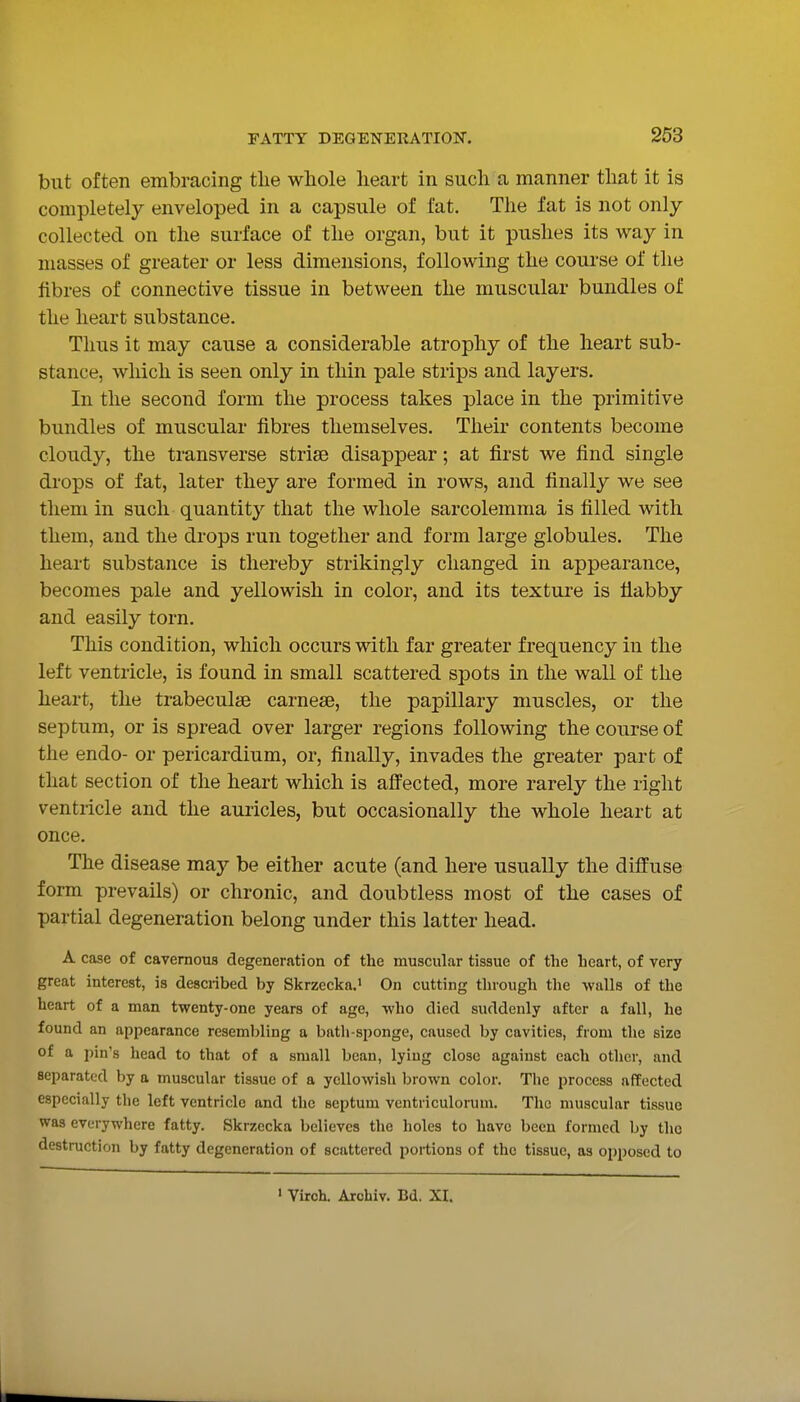 but often embracing the wliole heart in such a manner that it is completely enveloped in a capsule of fat. The fat is not only- collected on the surface of the organ, but it pushes its way in masses of greater or less dimensions, following the course of the fibres of connective tissue in between the muscular bundles of the heart substance. Thus it may cause a considerable atrophy of the heart sub- stance, which is seen only in thin pale strips and layers. In the second form the process takes place in the primitive bundles of muscular fibres themselves. Their contents become cloudy, the transverse striae disappear; at first we find single di-ops of fat, later they are formed in rows, and finally we see them in such quantity that the whole sarcolemma is filled with them, and the drops run together and form large globules. The heart substance is thereby strikingly changed in appearance, becomes pale and yellowish in color, and its texture is tiabby and easily torn. This condition, which occurs with far greater frequency in the left ventricle, is found in small scattered spots in the wall of the heart, the trabeculse carnese, the papillary muscles, or the septum, or is spread over larger regions following the course of the endo- or pericardium, or, finally, invades the greater part of that section of the heart which is afl'ected, more rarely the right ventricle and the auricles, but occasionally the whole heart at once. The disease may be either acute (and here usually the diffuse form prevails) or chronic, and doubtless most of the cases of partial degeneration belong under this latter head. A case of cavernous degeneration of the muscular tissue of the heart, of very great interest, is described by Skrzecka. On cutting through the -walls of the heart of a man twenty-one years of age, who died suddenly after a fall, ho found an appearance resembling a bath-sponge, caused by cavities, from the size of a loin's head to that of a small bean, lying close against each other, and separated by a muscular tissue of a yellowish brown color. The process affected especially the left ventricle and the septum ventriculorum. The muscular tissue was everywhere fatty. Skrzccka believes the holes to have been formed by the destruction by fatty degeneration of scattered portions of the tissue, as opposed to ' Virch. Archiv. Bd. XI.
