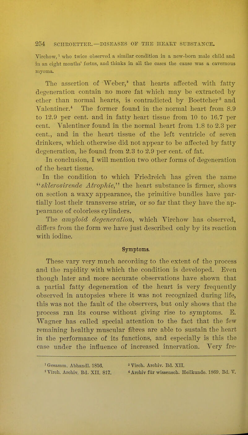 Vircllow,' who twice observed a similar condition in a new-bora male child and in an eisht months' foetus, and thinks in all the cases the cause was a cavernous myoma. The assertion of Weber, that hearts affected with fatty degeneration contain no more fat which may be extracted by ether than normal hearts, is contradicted by Boettcher' and Valentiner.* The former found in the normal heart from 8.9 to 12.9 per cent, and in fatty heart tissue from 10 to 16.7 per cent. Valentiner found in the normal heart from 1.8 to 2.3 per cent., and in the heart tissue of the left ventricle of seven drinkers, which otherwise did not appear to be affected by fatty degeneration, he found from 2.3 to 2.9 per cent, of fat. In conclusion, I will mention two other forms of degeneration of the heart tissue. In the condition to which Friedreich has given the name sTderosirende Atropine,''^ the heart substance is firmer, shows on section a waxy appearance, the primitive bundles have par- tially lost their transverse striae, or so far that they have the ap- pearance of colorless cylinders. The amyloid degeneration, which Virchow has observed, differs from the form we have just described only by its reaction with iodine. Symptoms. These vary very much according to the extent of the process and the rapidity with which the condition is developed. Even though later and more accurate observations have shown that a partial fatty degeneration of the heart is very frequently observed in autopsies where it was not recognized during life, this was not the fault of the observers, but only shows that the process ran its course without giving rise to symptoms. E. Wagner has called special attention to the fact that the few remaining healthy muscular fibres are able to sustain the heart in the performance of its functions, and especially is this the case under the influence of increased innervation. Very fre- ' Gesamm. Abhandl. 1850. = Virch. Archiv. Bd. XII. «Virch. Archiv. Bd. XII. 817. < Archiv fiir wissensch. Heilkunde. 1869. Bd. V.