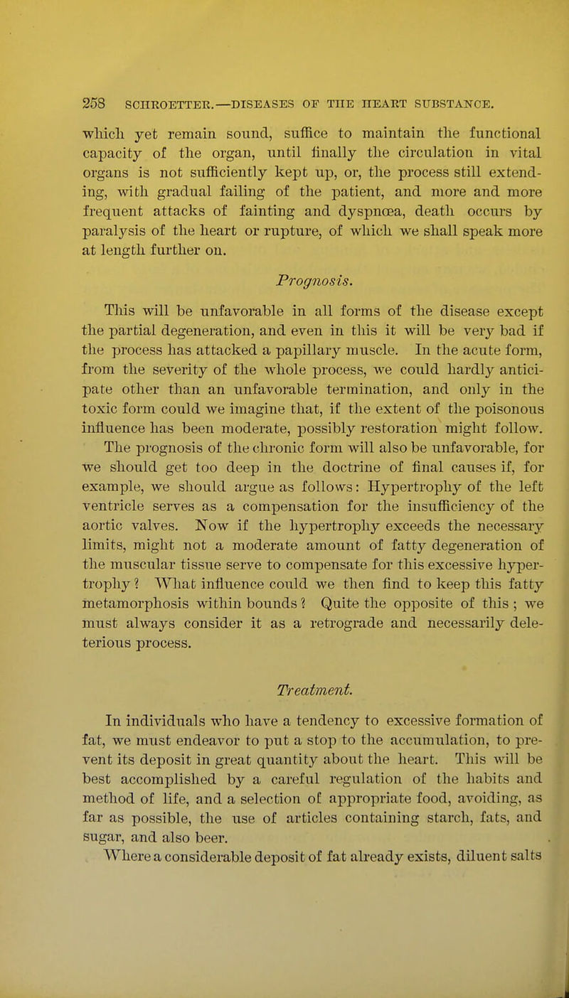 wliicli yet remain sound, sufRce to maintain tlie functional capacity of the organ, until finally tlie circulation in vital organs is not sufficiently kept up, or, the process still extend- ing, with gradual failing of tlie patient, and more and more frequent attacks of fainting and dyspnoea, death occurs by paralysis of the heart or rupture, of which we shall speak more at length further on. Prognosis. This will be unfavorable in all forms of the disease except the partial degeneration, and even in this it will be very bad if the process has attacked a papillary muscle. In the acute form, from the severity of the whole process, we could hardly antici- pate other than an unfavorable termination, and only in the toxic form could we imagine that, if the extent of the poisonous influence has been moderate, possibly restoration might follow. The prognosis of the chronic form will also be unfavorable, for we should get too deep in the doctrine of final causes if, for example, we should argue as follows: Hypertrophy of the left ventricle serves as a compensation for the insufficiency of the aortic valves. Now if the hypertrophy exceeds the necessary limits, might not a moderate amount of fatty degeneration of the muscular tissue serve to compensate for this excessive hyper- trophy ? What influence could we then find to keep this fatty metamorphosis within bounds ? Quite the opposite of this ; we must always consider it as a retrograde and necessarily dele- terious process. Treatment. In individuals who have a tendency to excessive formation of fat, we must endeavor to put a stop to the accumulation, to pre- vent its deposit in great quantity about the heart. This will be best accomplished by a careful regulation of the habits and method of life, and a selection of appropriate food, avoiding, as far as possible, the use of articles containing starch, fats, and sugar, and also beer. Where a considerable deposit of fat already exists, diluent salts