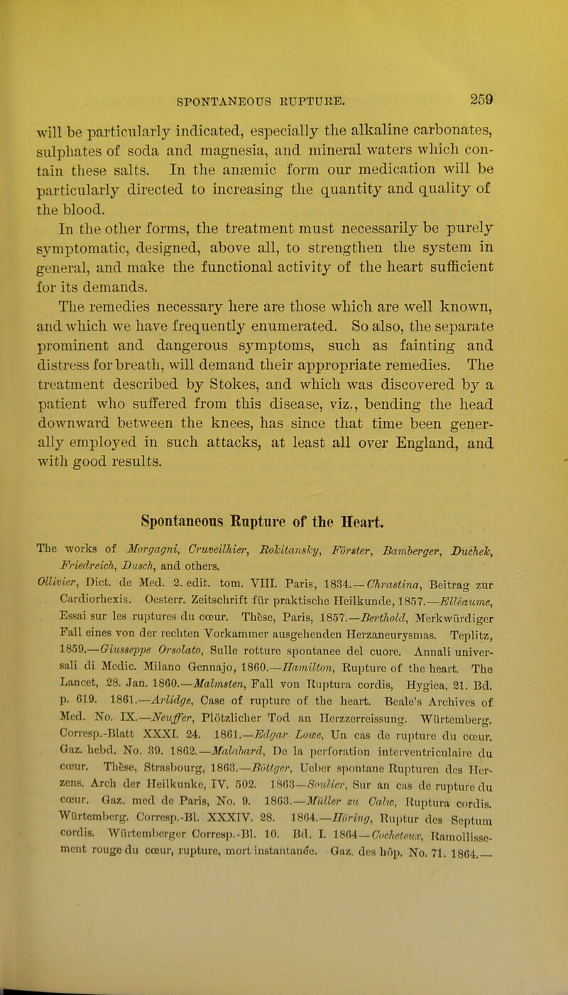 will be particularly indicated, especially the alkaline carbonates, sulphates of soda and magnesia, and mineral waters which con- tain these salts. In the anaemic form our medication will be particularly directed to increasing the quantity and quality of the blood. In the other forms, the treatment must necessarily be purely symptomatic, designed, above all, to strengthen the system in general, and make the functional activity of the heart sufficient for its demands. The remedies necessary here are those which are well known, and which we have frequently enumerated. So also, the separate prominent and dangerous symptoms, such as fainting and distress for breath, will demand their appropriate remedies. The treatment described by Stokes, and which was discovered by a patient who suffered from this disease, viz., bending the head downward between the knees, has since that time been gener- ally employed in such attacks, at least all over England, and with good results. Spontaneous Rupture of the Heart. The works of Morgagni, CruveilM&i', Holiiansky, Forster, Bamherger, Ducheh, Friedreich, Dusch, and others. OUivier, Diet, de Med. 2. edit. torn. VIII. Paris, 18U. — Chrastina, Beitrag zur Cardiorhexis. Oesterr. Zeitschrift fiir praktische Heilkunde, 1857.—EUeaume, Essai sur les raptures du coeur. Thfese, Paris, 1851 .—BerthoUl, Merkwiirdiger Fall eines von der rechtcn Vorkammer ausgehenden Herzaneurysnias. Teplitz, 1859.—Giusseppe Orsolato, SuUe rotture spontanee del cuore. Annali univer- sali di Medic. Milano Gennajo, 18Q0.—Hamilton, Rupture of the heart. The Lancet, 28. Jan. 18Q^(i.—Malmsten, Fall von Ruptura cordis, Hygiea, 21. Bd. p. 619. 1861.—Arlidge, Case of rupture of the heart. Beale's Archives of Med. No. IX.—Neuffer, Plotzlicher Tod an Ilerzzerreissung. Wih-temberg. Corresp.-Blatt XXXI. 24. 18lil.—Edgar Loice, Un cas de rupture du cccur. Gaz. hebd. No. 39. 18fS2.—Midahard, De la perforation interventriculaire du c(Eur. Thtise, Strasbourg, 1803.—Bottger, Uebcr spontane Rupturcn dcs Ilor- zcns. Arch der Heillcunke, IV. 502. 18(\^—Soulier, Sur an cas dc rupture du coeur. Gaz. med de Paris, No, 9. 18<j^.—Midler zu Calw, Ruptura cordis. Wnrtemberg. Correap.-Bl. XXXIV. 28. 18Q4:.—mring, Rui)tur des Septum cordis. Wiirtcmbergnr Corrcsi).-Bl. 10. Bd. I. 18M~Cocfieleux, Raniollisse- ment rouge du coeur, rupture, mort instantanee. Gaz. des hop. No. 71. 1864.