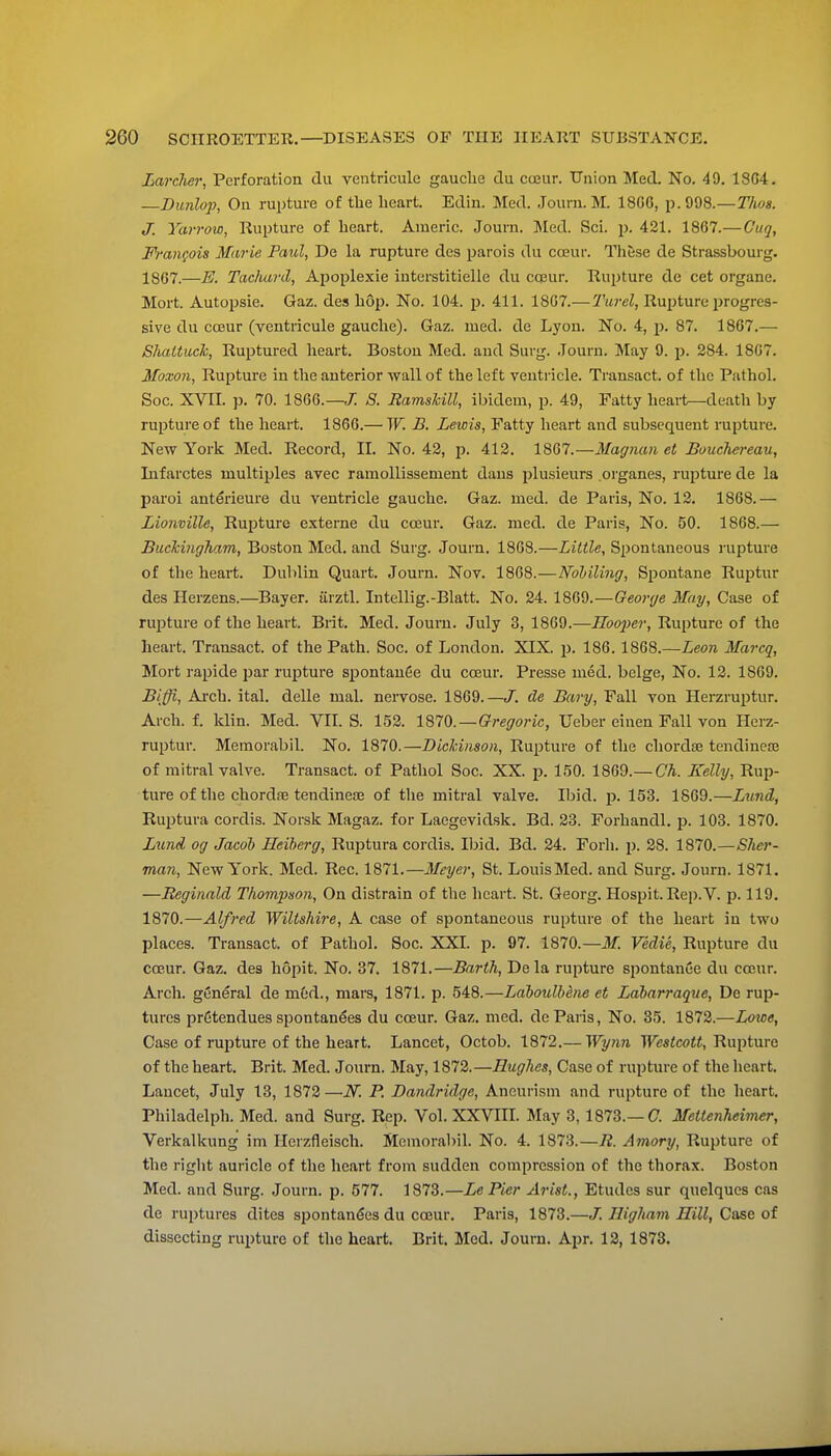 Larcher^ Perforation du ventricule gauche du cceur. TTnion Med. No, 49. 1804. Bunlop, On ruptui'e of the heart. Edin. Med. Jouni. M. 1806, p. 998.—Tlws. J. Yarrow, Rupture of heart. Aineric. Journ. Med. Sci. 2^- 421. 1867.— Guq, Francois Murie Paul, De la rupture des parois du cojur. These de Strassbourg. 1867.—E. Tachard, Apoplexie interstitielle du CQ3ur. Rupture de cet organe. Mort. Autopsie. Gaz. des hop. No. 104. p. 411. 1807.— Rupture i^rogres- sive du ca3ur (ventricule gauche). Gaz. rued, de Lyon. No. 4, p. 87. 1867.— Slmttuck, Ruptured lieart. Boston Med. and Surg. Journ. May 9. p. 284. 1867. Moxon, Rupture in the anterior wall of the left ventricle. Transact, of tlie Pathoh Soc. XVII. p. 70. 1866.—J: S. Eamshill, ibidem, p. 49, Fatty heai-t—death by rupture of the heart. 1866.— TF. B. Lewis, Fatty heart and subsequent rupture. New York Med. Record, II. No. 43, p. 412. 1867.—Magnan et Buuchereau, Infarctes multiples avec ramollissement dans plusieurs .organes, rupture de la parol anterieure du ventricle gauche. Gaz. med. de Paris, No. 12. 1868.— Lionville, Ruf)ture externe du coeur. Gaz. med. de Paris, No. 50. 1868.— BuckingTiam, Boston Med. and Surg. Journ. 1868.—Little, Spontaneous rupture of the heart. Dublin Quart. Journ. Nov. 1868.—Kohiling, Spontane Ruptur des Herzens.—Bayer, iirztl. Intellig.-Blatt. No. 24. 1869.—George May, Case of ruptui'e of the heart. Brit. Med. Journ. July 3, 1869.—^oo;;^?-, Rupture of the heart. Transact, of the Path. Soc. of London, XIX. p. 186. 1868.—Leon Marcq, Mort rapide par rupture spontanSe du cceur, Presse med. beige. No. 12. 1869. Biffi, Ai'ch. ital. delle mal. nervose. 1869.—J, de Bary, Fall von Herzruptur. Arch. f. klin. Med. VIL S. 152. \mQ.—Oregoric, Ueber einen Fall von Herz- ruptur. Memorabil. No. 1870.—Bickinsoii, Rupture of the chorda2 tendiness of mitral valve. Transact, of Pathol Soc. XX. p. 150. 1869.—CA. Kelly, Rup- ture of the chordiE tendinese of the mitral valve. Ibid. p. 153. 1869.—Lund, Ruptura cordis. Norsk Magaz. for Laegevidsk. Bd. 23. Forhandl. p. 103. 1870. Lund og Jacob Heiherg, Ruptura cordis. Ibid. Bd. 24, Forh, j), 28, 1870.—Sher- man, New York. Med. Rec. 1871.—Ifeyer, St. Louis Med, and Surg. Journ, 1871. —Reginald Thompson, On distrain of the heart. St. Georg, Hospit. Rep.V. p. 119. 1870.—Alfred Wiltshire, A case of spontaneous rupture of the heart in two places. Transact, of Pathol. Soc. XXL p. 97, 1870.—if. Vedie, Rupture du coeur, Gaz. des hopit. No, 37. 1871,—Barth, Dela rupture spontanCe du coeur. Arch, general de m6d., mars, 1871, p. 548.—Laboulhene et Ldbarraque, De rup- tures pr6tendues spontanees du coeur. Gaz, med, de Paris, No. 35. 1872.—Loidc, Case of rupture of the heart. Lancet, Octob. 1872.— Wynn TFc«<c<jW, Rupture of the heart. Brit. Med. Journ, May, 1872.—Hughes, Case of rupture of the heart. Lancet, July 13, 1872—N. P. Bandridge, Aneurism and rupture of the heart. Philadelph. Med. and Surg. Rep. Vol. XXVIII, May 3, 1873.—C. Meitenheimer, Verkalkung im Herzfleisch. Memorabil. No. 4, 1873.—E. Amory, Rupture of the right auricle of the heart from sudden compression of the thorax. Boston Med. and Surg. Journ, p, 577. 1873.—Le Pier Arist., Etudes sur quelqucs cas de ruptures dites spontan^es du coeur. Paris, 1873.—/, Higham Hill, Case of dissecting rupture of the heart. Brit. Med, Journ. Apr, 12, 1873.