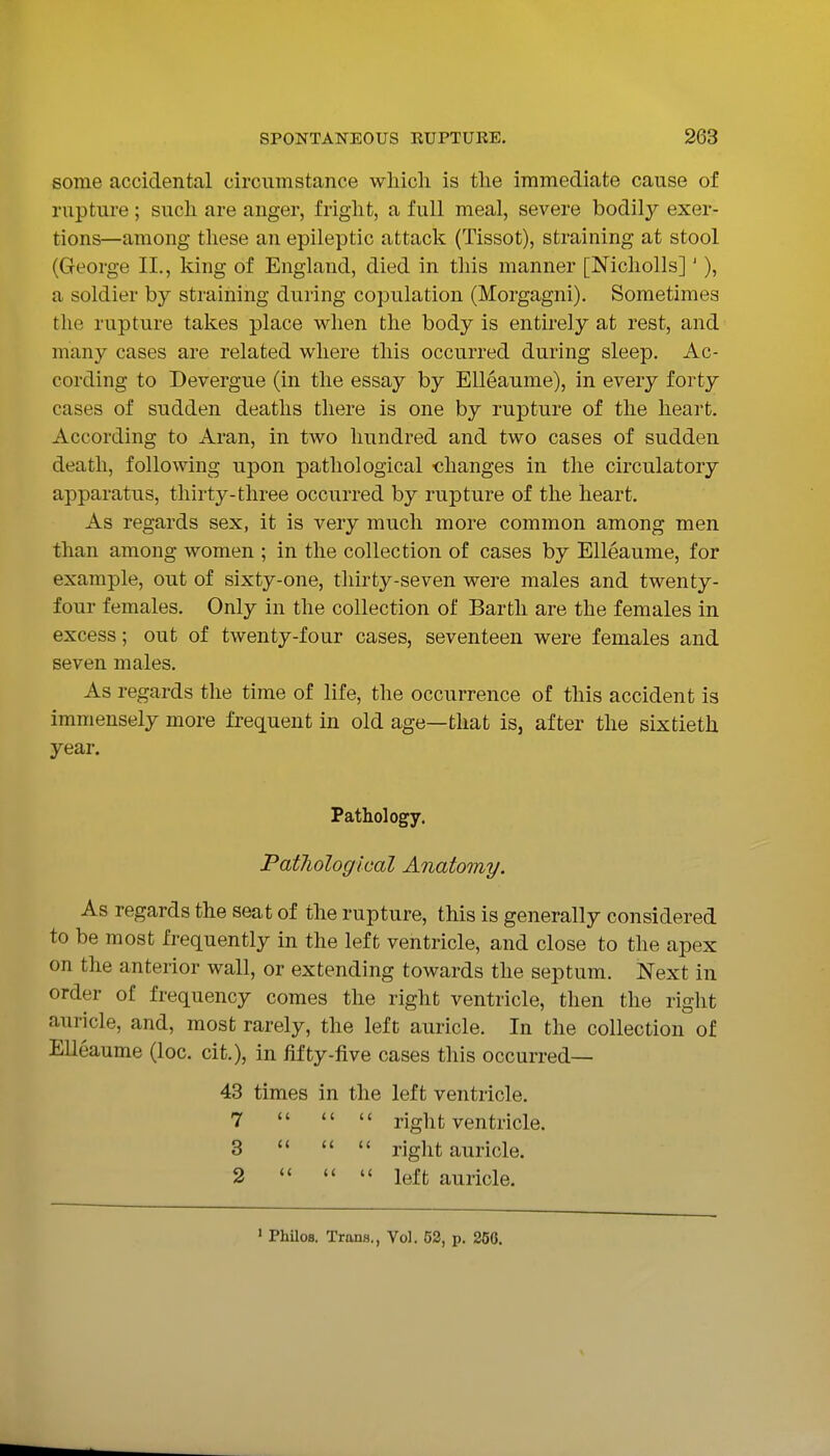 some accidental circumstance which is the immediate cause of rupture ; such are anger, fright, a full meal, severe bodily exer- tions—among tliese an epileptic attack (Tissot), straining at stool (George II., king of England, died in this manner [Nicholls]' ), a soldier by straining during copulation (Morgagni). Sometimes the rupture takes place when the body is entirely at rest, and many cases are related where this occurred during sleep. Ac- cording to Devergue (in the essay by EUeaume), in every forty cases of sudden deaths there is one by rupture of the heart. According to Aran, in two hundred and two cases of sudden death, following upon pathological changes in the circulatory apparatus, thirty-three occurred by rupture of the heart. As regards sex, it is very much more common among men than among women ; in the collection of cases by Elleaume, for example, out of sixty-one, thirty-seven were males and twenty- four females. Only in the collection of Barth are the females in excess; out of twenty-four cases, seventeen were females and seven males. As regards the time of life, the occurrence of this accident is immensely more frequent in old age—that is, after the sixtieth year. Pathology. Pat7iological Anatomy. As regards the seat of the rupture, this is generally considered to be most frequently in the left ventricle, and close to the apex on the anterior wall, or extending towards the septum. Next in order of frequency comes the right ventricle, then the right auricle, and, most rarely, the left auricle. In the collection of Elleaume (loc. cit.), in fifty-five cases this occurred— 43 times in the left ventricle. 7    right ventricle. 3    right auricle. 2    left auricle. ' PhiloB. Trans., Vol. 53, p. 250.