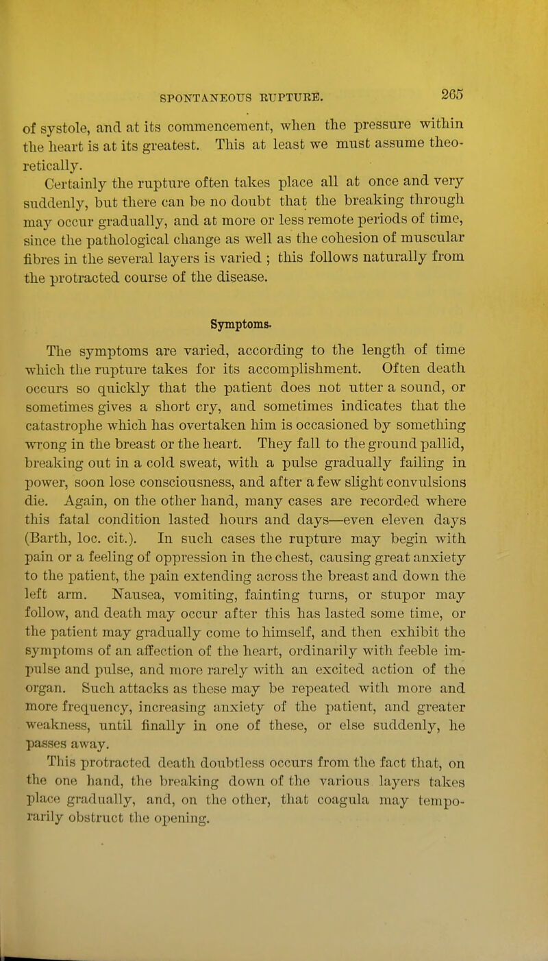 of systole, and at its commencement, when the pressure within the heart is at its greatest. This at least we must assume theo- retically. Certainly the rupture often takes place all at once and very suddenly, but there can be no doubt that the breaking through may occur gradually, and at more or less remote periods of time, since the pathological change as well as the cohesion of muscular fibres in the several layers is varied ; this follows naturally from the protracted course of the disease. Symptoms. The symptoms are varied, according to the length of time which the rupture takes for its accomplishment. Often death occurs so quickly that the patient does not utter a sound, or sometimes gives a short cry, and sometimes indicates that the catastrophe which has overtaken him is occasioned by something wrong in the breast or the heart. They fall to the ground pallid, breaking out in a cold sweat, with a pulse gradually failing in power, soon lose consciousness, and after a few slight convulsions die. Again, on the other hand, many cases are recorded where this fatal condition lasted hours and days—even eleven days (Bartli, loc. cit.). In such cases the rupture may begin with pain or a feeling of oppression in the chest, causing great anxiety to the patient, the pain extending across the breast and down the left arm. Nausea, vomiting, fainting turns, or stupor may follow, and death may occur after this has lasted some time, or the patient may gradually come to himself, and then exhibit the symptoms of an affection of the heart, ordinarily with feeble im- pulse and pulse, and more rarely with an excited action of the organ. Such attacks as these may be repeated with more and more frequency, increasing anxiety of the patient, and greater weakness, until finally in one of these, or else suddenly, he passes away. This protracted death doubtless occurs from the fact that, on the one hand, the breaking down of the various layers takes place gradually, and, on the other, that coagula may tempo- rarily obstruct the opening.