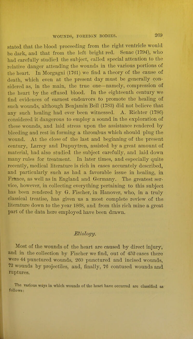 stated that tlie blood proceeding from the right ventricle would be dark, and that from the left bright red. Senac (1794), who had carefully studied the subject, called special attention to the relative danger attending the wounds in the various portions of the heart. In Morgagni (1761) we find a theory of the canse of death, which even at the present day must be generally con- sidered as, in the main, the true one—namely, compression of the heart by the effused blood. In the eighteenth century we find evidences of earnest endeavors to promote the healing of snch wounds, although Benjamin Bell (1783) did not believe that any such healing had ever been witnessed. A. Richter (1786) considered it dangerous to employ a sound in the exploration of these wounds, and laid stress upon the assistance rendered by bleeding and rest in forming a thrombus which should plug the wound. At the close of the last and beginning of the present centnry, Larrey and Dupuytren, assisted by a great amount of material, had also studied the subject carefully, and laid down many rules for treatment. In later times, and especially quite recently, medical literature is rich in cases accurately described, and particularly such as had a favorable issue in healing, in France, as well as in England and Germany. The greatest ser- vice, however, in collecting everything pertaining to this subject has been rendered by G. Fischer, in Hanover, who, in a truly classical treatise, has given us a most complete review of the literature down to the year 1868, and from this rich mine a great part of the data here employed have been drawn. Etiology. Most of the wounds of the heart are caused by direct injury, and in the collection by Fischer we find, out of 4.^)2 cases there were 44 punctured wounds, 260 punctured and incised wounds, 72 wounds by projectiles, and, finally, 76 contused wounds and raptures. The Yariou8 ways in which wounds of the heart have occurred arc classified as follows: