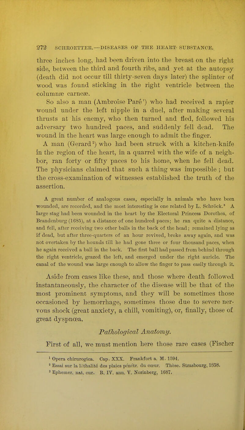three inclies long, had been driven into the breast on the riglit side, between the third and fourth ribs, and yet at the autopsy (death did not occur till thirty-seven days later) the splinter of wood was found sticking in the right ventricle between the columnse carnese. So also a man (Ambroise Pare') who had received a rapier wound under the left nipple in a duel, after making several thrusts at his enemy, who then turned and fled, followed his adversary two hundred paces, and suddenly fell dead. The wound in the heart was large enough to admit the finger. A man (Gerard^) who had been struck with a kitchen-knife in the region of the heart, in a quarrel with the wife of a neigh- bor, ran forty or fifty paces to his home, when he fell dead. The physicians claimed that such a thing was impossible ; but the cross-examination of witnesses established the truth of the assertion. A great number of analogous cases, especially in animals wlio have been wounded, are recorded, and the most interesting is one related by L. Schroclc.' A large stag had been wounded in the heart by the Electoral Princess Dorotliea, of Brandenburg (1685), at a distance of one hundred paces; he ran quite a distance, and fell, after receiving two otlier balls in the back of the head; remained lying as if dead, but after three-quarters of an hour revived, broke away again, and was not overtaken by the hounds till lie had gone three or four thousand paces, when he again received a ball in the back. The first ball had passed from behind tlu'ough the right ventricle, grazed the left, and emerged under the right auricle. The canal of the wound was large enough to allow the finger to pass easily through it. Aside from cases like these, and those where death followed instantaneously, the character of the disease will be that of the most prominent sj^'mptoms, and they will be sometimes those occasioned by hemorrhage, sometimes those due to severe ner- vous shock (great anxiety, a chill, vomiting), or, finally, those of great dyspnoea. Patliological Anatomy. First of all, we must mention here those rare cases (Fischer ' Opera chirurog-ica. Cap. XXX. Frankfort a. M. 1594.  Essai sur la Icthalite des plaies peuetr. du occur. Th6se. Strasbourg, 1858. ' Ephemer. nat. cur. B. IV. aun. V. Norinberg, 1687.