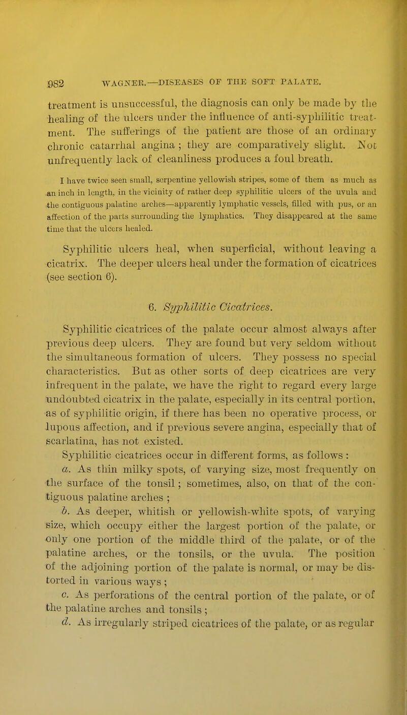 treatment is unsuccessful, the diagnosis can only be made by tlie healing of the ulcers under the influence of anti-syphilitic treat- ment. The sufferings of the patient are those of an ordinaiy chronic catarrhal angina ; they are comparatively slight. JS'ot unfrequently lack of cleanliness produces a foul breath. I have twice seen small, serpentine yellowish stripes, some of them as much as An inch in length, in the vicinity of rather deep syphilitic ulcers of the uvula and the contiguous palatine arches—apparently lymphatic vessels, filled with j)us, or an affection of the parts surrounding the lymphatics. They disappeared at the same time that the ulcers healed. Syphilitic ulcers heal, when superficial, without leaving a cicatrix. The deeper ulcers heal under the formation of cicatrices (see section 6). 6. Syphilitic Cicatrices. Syphilitic cicatrices of the palate occur almost always after previous deep ulcers. Tliey are found but very seldom without the simultaneous formation of ulcers. They j)ossess no special characteristics. But as other sorts of deep cicatrices are very infrequent in the palate, we have the right to regard every large undoubted cicatrix in the palate, especially in its central portion, as of syphilitic origin, if there has been no operative process, or lupous affection, and if previous severe angina, especially that of scarlatina, has not existed. Syphilitic cicatrices occur in different forms, as follows : a. As thin milky spots, of varying size, most frequently on the surface of the tonsil; sometimes, also, on that of the con- tiguous palatine arches ; 6. As deeper, whitish or j'^ellowish-white spots, of varying size, which occupy either the largest portion of the palate, or only one portion of the middle third of the palate, or of the palatine arches, or the tonsils, or the uvula. Tlie position of the adjoining portion of the palate is normal, or may be dis- torted in various ways; c. As perforations of the central portion of the palate, or of the palatine arches and tonsils ; d. As irregularly striped cicatrices of the palate, or as regular