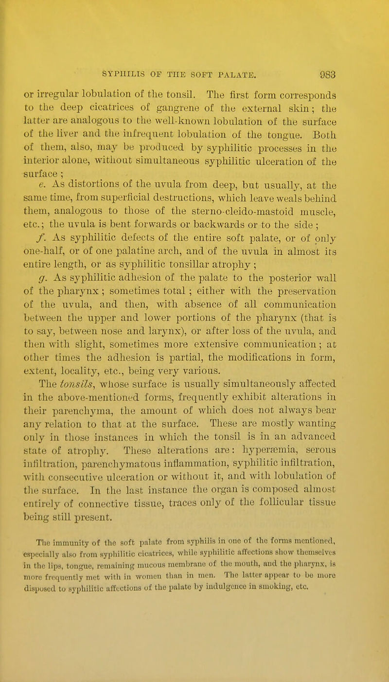 or irregular lobulation of the tonsil. The first form corresponds to the deep cicatrices of gangrene of the external skin; the latter are analogous to the well-known lobulation of the surface of the liver and the infrequent lobulation of the tongue. Both of them, also, may be produced by syphilitic processes in the interior alone, without simultaneous syphilitic ulceration of the surface ; e. As distortions of the uvula from deep, but usually, at the same time, from superficial destructions, which leave weals behind them, analogous to those of the sterno-cleido-mastoid muscle, etc.; the uvula is bent forwards or backwards or to the side ; /'. As syphilitic defects of the entire soft palate, or of only one-half, or of one palatine arch, and of the uvula in almost its entire length, or as syphilitic tonsillar atrophy ; g. As sj^philitic adhesion of the palate to the posterior wall of the pharynx ; sometimes total; either with the preservation of the uvula, and then, with absence of all communication between the upper and lower portions of the pharynx (that is to say, between nose and larynx), or after loss of the uvula, and then with slight, sometimes more extensive communication; at other times the adhesion is jDartial, the modifications in form, extent, locality, etc., being very various. The tonsils, whose surface is usually simultaneously affected in the above-mentioned forms, frequently exhibit alterations in their parenchyma, the amount of which does not always bear any relation to that at the surface. These are mostly wanting only in those instances in which the tonsil is in an advanced state of atrophy. These alterations are: hyperaemia, serous infiltration, parenchymatous inflammation, syphilitic infiltration, with consecutive ulceration or without it, and with lobulation of the surface. In the last instance the organ is composed almost entirely of connective tissue, traces only of the follicular tissue being still present. Tlie immunity of the soft palate from syphilis in one of the forms mentioned, especially also from syphilitic cicatrices, while syphilitic affections sliow themselves in the lips, tongue, remaining mucous membrane of the mouth, and the pharynx, is more frequently met with in women than in men. The latter appear to bo more disposed to syphilitic affections of the palate by indulgence iu smoking, etc.