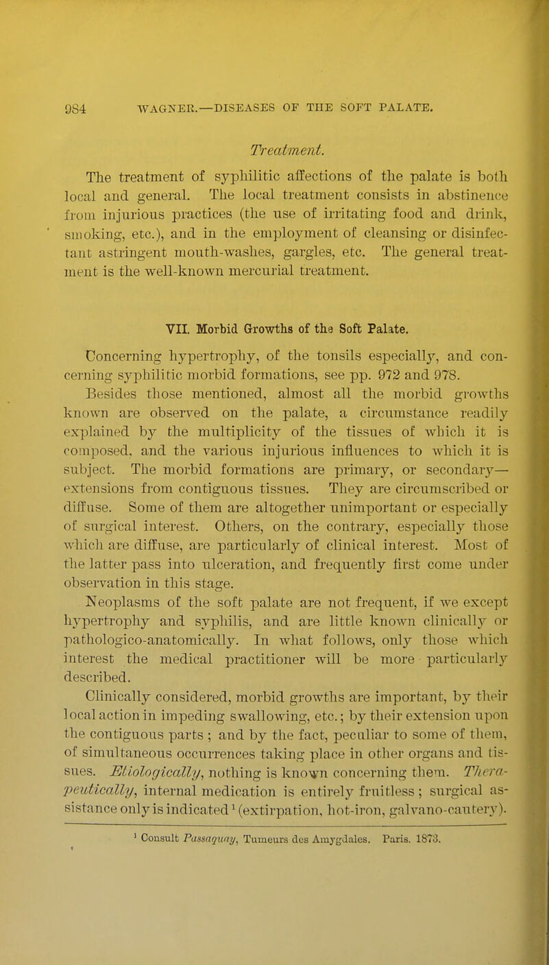 Treatment. The treatment of syphilitic affections of the palate is both local and general. The local treatment consists in abstinence from injurious practices (the use of irritating food and drink, snioldng, etc.), and in the employment of cleansing or disinfec- tant astringent mouth-washes, gargles, etc. The general treat- ment is the well-known mercurial treatment. VII. Morbid Growths of the Soft Palate. Concerning hypertrophy, of the tonsils especially, and con- cerning syphilitic morbid formations, see pp. 972 and 978. Besides those mentioned, almost all the morbid growths known are observed on the palate, a circumstance readily explained by the multiplicity of tlie tissues of which it is comi^osed, and the various injurious influences to which it is subject. Tlie morbid formations are primary, or secondar}''— extensions from contiguous tissues. They are circumscribed or diffuse. Some of them are altogether unimportant or especially of surgical interest. Others, on the contrary, especially those whicli are diffuse, are particularly of clinical interest. Most of the latter pass into ulceration, and frequently first come under observation in this stage. Neoplasms of the soft palate are not frequent, if we except hypertro|)hy and syphilis, and are little known clinically or pathologico-anatomically. In what follows, only those which interest the medical practitioner will be more particularly described. Clinically considered, morbid growths are important, by their local action in impeding swallowing, etc.; by their extension upon the contiguous parts ; and by the fact, peculiar to some of them, of simultaneous occurrences taking place in other organs and tis- sues. Etiologically, nothing is known concerning them. Thera- peutically, internal medication is entirely fruitless ; surgical as- sistance onlyisindicated^(extirpation, hot-iron, galvano-cautery). ' Consult Passaqunij^ Tumeurs des Amygdales. Paris. 1873.