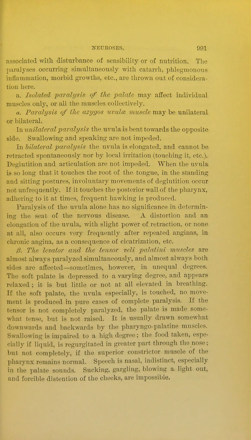 associated witli disturbance of sensibility or of nutrition. The paralyses occurring simultaneously with catarrh, phlegmonous inHammation, morbid growths, etc., are thrown out of considera- tion here. a. Isolated paralysis of the palate may affect individual muscles only, or all the muscles collectively. a. Paralysis of the azygos umdoi muscle may be unilateral or bilateral. Ixiunilateralparalysis the uvula is bent towards the opposite side. Swallowing and speaking are not impeded. In bilateral paralysis the uvula is elongated, and cannot be retracted spontaneously nor by local irritation (touching it, etc.). Deglutition and articulation are not impeded. When the uvula is so long that it touches the root of the tongue, in the standing and sitting postures, involuntary movements of deglutition occur not unfrequently. If it touches the posterior wall of the pharynx, adhering to it at times, frequent hawking is produced. Paralj^sis of the uvula alone has no significance in determin- ing the seat of the nervous disease. A distortion and an elongation of the uvula, with slight power of retraction, or none at all, also occurs very frequently after repeated anginas, in chronic angina, as a consequence of cicatrization, etc. (3. The levator and the tensor mil palatini muscles are almost always paralyzed simultaneously, and almost always both sides are affected—sometimes, however, in unequal degrees. The soft palate is depressed to a varying degree, and appears relaxed ; it is but little or not at all elevated in breathing. If the soft palate, the uvula especially, is touched, no move- ment is produced in pure cases of complete paralysis. If the tensor is not completely paralyzed, the palate is made some- what tense, but is not raised. It is usually drawn somewhat downwards and backwards by the pharyngo-palatine muscles. Swallowing is impaired to a high degree; the food taken, espe- cially if liquid, is regurgitated in greater part through the nose ; but not completely, if the superior constrictor muscle of the pharynx remains normal. Speech is nasal, indistinct, especially in the palate sounds. Sucking, gargling, blowing a light out, and forcible distention of the cheeks, are impossible.