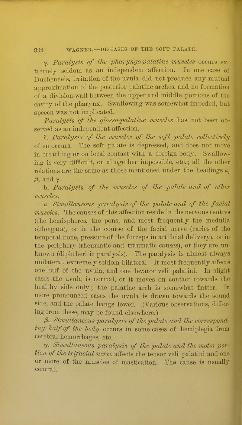 7. Paralysis of the pharyngo-palatine muscles occurs ex- tremely seldom as an independent affection. In one case of Duclienne's, irritatiou of the uvula did not produce any mutual approximation of the posterior palatine arches, and no formation of a division-wall between the upper and middle portions of the cavity of the pharynx. Swallowing was somewhat impeded, but speech was not implicated. Paralysis of the glosso-palatine muscles has not been ob- served as an independent affection. S. Paralysis of the muscles of the soft palate collectively often occurs. The soft palate is depressed, and does not move in breathmg or on local contact with a foreign body. Swallow- ing is very difficult, or altogether impossible, etc.; all the other relations are the same as those mentioned under the headings a, /3, and 7. b. Paralysis of the muscles of the palate and of other muscles. a. Simultaneous paralysis of the palate and of the facial muscles. The causes of this affection reside in the nervous centres (the hemispheres, the pons, and most frequently the medulla oblongata), or in the course of the facial nerve (caries of the temporal bone, pressure of the forceps in artificial delivery), or in the periphery (rheumatic and traumatic causes), or they are un- known (diphtheritic paralysis). The paralysis is almost always unilateral, extremely seldom bilateral. It most frequently affects one-half of the uvula, and one levator veli palatini. In slight cases the uvula is normal, or it moves on contact towards the healthy side only; the palatine arch is somewhat flatter. In more pronounced cases the uvula is drawn towards the sound side, and the palate hangs lower. (Various observations, differ- ing from these, may be found elsewhere.) /3. Simultaneous paralysis of the palate and the correspond- ing half of the body occurs in some cases of hemiplegia from cerebral hemorrhages, etc. 7. Simultaneous paralysis of the palate and the motor por- tion of the trifacial nerve affects the tensor veli palatini and one or more of the muscles of mastication. Th« cause is usually central.