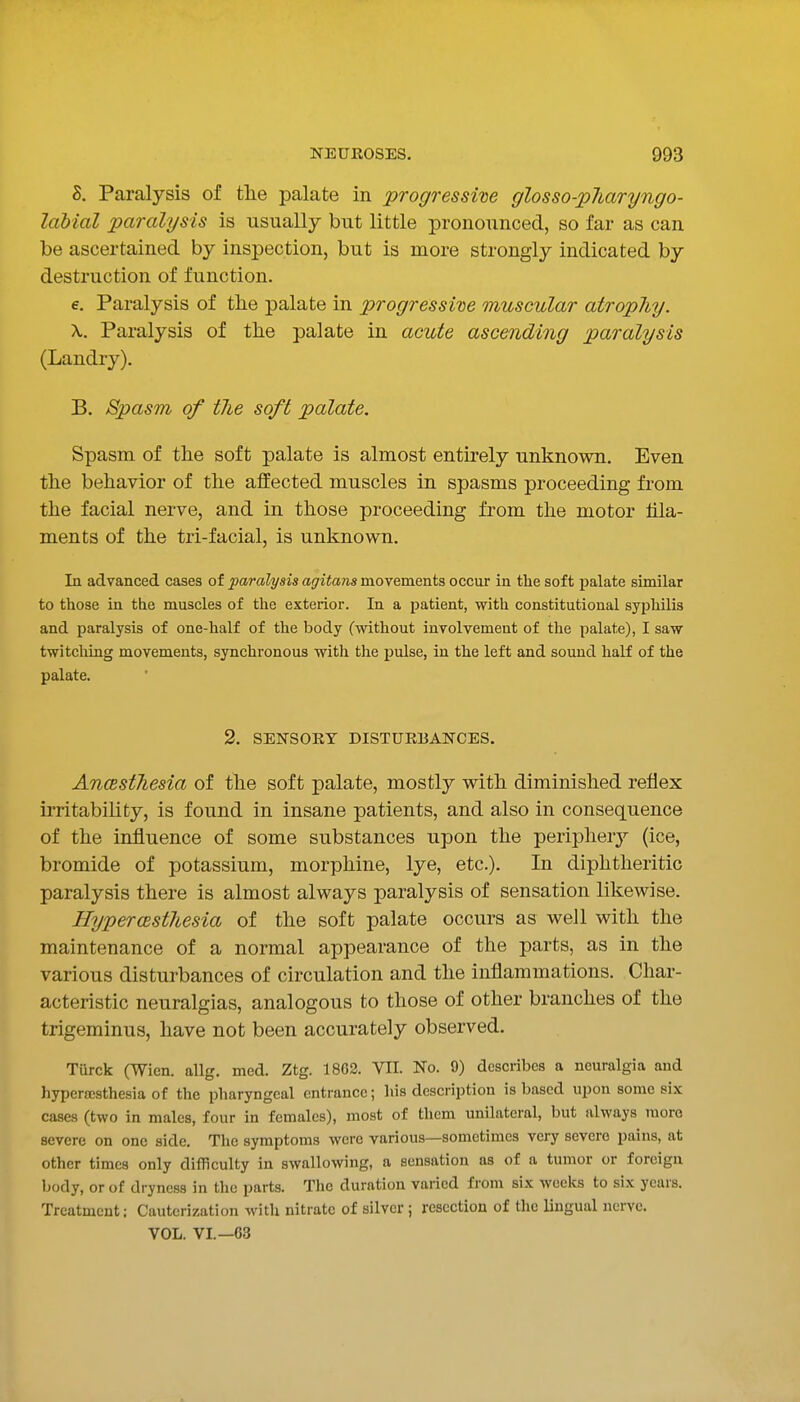 8. Paralysis of the palate in progressive glosso-pliaryngo- labial paralysis is usually but little pronounced, so far as can be ascertained by inspection, but is more strongly indicated by destruction of function. e. Paralysis of the palate in progressive muscular atrophy. X. Paralysis of the palate in acute ascending paralysis (Landry). B. Spasm of the soft palate. Spasm of the soft palate is almost entirely unknown. Even the behavior of the affected muscles in spasms proceeding from the facial nerve, and in those proceeding from the motor fila- ments of the tri-facial, is unknown. In advanced cases of paralysis agitans movements occur in the soft palate similar to those in the muscles of the exterior. In a patient, with constitutional syphilis and paralysis of one-half of the body (without involvement of the palate), I saw twitching movements, synchronous with the pulse, in the left and sound half of the palate. 2. SENSORY DISTURBANCES. AncBsthesia of the soft palate, mostly with diminished reflex irritability, is found in insane patients, and also in consequence of the influence of some substances upon the peripherj'- (ice, bromide of potassium, morphine, lye, etc.). In diphtheritic paralysis there is almost always paralysis of sensation likewise. Hyperesthesia of the soft palate occurs as well with the maintenance of a normal appearance of the parts, as in the various disturbances of circulation and the inflammations. Char- acteristic neuralgias, analogous to those of other branches of the trigeminus, have not been accurately observed. Turck (Wien. allg. med. Ztg. 18G2. VII. No. 9) describes a neuralgia and hyperscsthesia of the pharyngeal entrance; his description is based upon some six cases (two in males, four in females), most of them unilateral, but always more severe on one side. The symptoms were various—sometimes very severe pains, at other times only difficulty in swallowing, a sensation as of a tumor or foreign body, or of dryness in the parts. The duration varied from six weeks to six years. Treatment; Cauterization with nitrate of silver ; resection of the lingual nerve. VOL. VI.—63