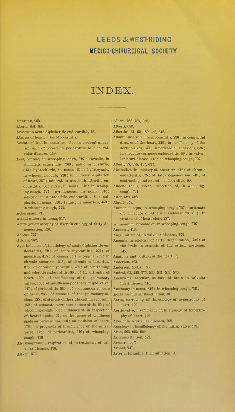LEEDS <S<WEST-RIDINC MEDICO-CHIRURCICAL SOCIETY INDEX. Aberle, 681, 684. Abscess in acute di()htheritic endocarditis, 66. Abscess of heart. See Myocarditis. Acetate of lead in aneurism, 459; in cerebral aneur- ism, 443; of potash in pericarditis, 619; in val- vular diseases, 169. Acid, benzoic, in whooping-cough, 7Si7; carbolic, in stomatitis catarrhalis, 769; gallic in chyluria, 5-13 ; hydrochloric, in noma, 810 ; hydi'ocyanic, in whooping-cough, 726; in nervous palpitation of heart, 307; mineral, in acute diphtheritic en- docarditis, 80 ; nitric, in nomn, 816 ; in whoop- ing-cough, 727 ; pyroligneous, in noma, 816; salicylic, in diphtheritic endocarditis, 80 ; sul- phuric, in noma, 816 ; tannic, in aneurism, 459; in whooping-cough, 727. Ackermann, 219. Actual cautery in noma, 817. Acute yellow atrophy of liver in etiology of fatty de- generation, 250. Adams, 727. Adrian, 962. Age, influence of, in etiology of acute diphtheritic en- docarditis, 72; of acute myocarditis, 227; of aneurism, 415; of cancer of the tongue, 752; in chronic aneurism, 245; of chronic endarteritis, 876; of chronic myocarditis, 2.39; of contracting and sclerotic endocarditis, 90 ; of hypertrophy of heart, 199; of insufHoiency of the pulmonary valves, 153; of insufficiency of the tricuspid valve, 147; of pericarditis, 500 ; of spontaneous rupture of heart, 263; of stenosis of the pulmonary os- tium, 155 ; of stenosis o£ the right ostium venosum, 150; of subacute vcrrucose endocarditis, 85 ; of whooping-cough, 685 ; influence of, in inspection of heart impulse, 22; on frequency of tendinous spots on pericardium, 550 ; on position of heart, 176; In prognosis of insufllcienoy of the mitral valve, 126; of pericarditis, 616; of whooping- cough, 716. Air, compressed, respiration of in treatment of val- vular <lisea8C8, 170. Aitken, 876. Albers, 286, 287, 958. Alberti, 680. Albertini, 61, 62, 189, 458, 548, Albuminuria in acute myocarditis, 236; in congenital diseases of the heart, 328; in insufficiency of the aortic valves, 140 ; in pericardial adhesions, 636 ; in subacute verrucose endocarditis, 89 ; in valvu lar heart disease, 113; in whooping-cough, 707. Albutt, 99, 395, 412, 622. Alcoholism in etiology of aneurism, 416; of chronic endarteritis, 375 ; of fatty degeneration, 248, of contracting and sclerotic endocarditis, 99. Almond shells, sweet, decoction of, in whooping- cough, 727. Alter, 523, 528. Alquifi, 858. Ammoniffi, aqua, in whooping-cough, 727; carbonate of, in acute diphtheritic endocarditis, 81; in treatment of heart clots, 297. Ammonium, bromide of, in whooping-cough, 727. Amu&sat, 410. Amyl, nitrite of, in valvular diseases, 172. Antemia in etiology of fatty degeneration, 249; of the brain in stenosis of the ostium aorticum, 145. Anatomy and position of the heart, 7. Anderson, 493. Anderson, McCaU, 893. Andral, m, 225, 375, 520. 621, 622, 530. Aneurisms, saccular, at base of brain in valvular heart disease, 110. Antimony in noma, 810 ; in whooping-cough, 721. Aorta ascendens, its situation, 10. Aorta, narrowing of, in etiology of hypertrophy of heart, 192. Aortic valve, insuftlclency of. In etiology of hypertro- phy of heart, 194. Aperients in valvular diseases, 168. Apoplexy in inaufflcioncy of the mitral valve, 124. Aran, 263. 622, 029. Armauer-Hansen, 623. Armstrong, 7 Arnold, 747. Arterial foramina, tholr lituntion, 0,