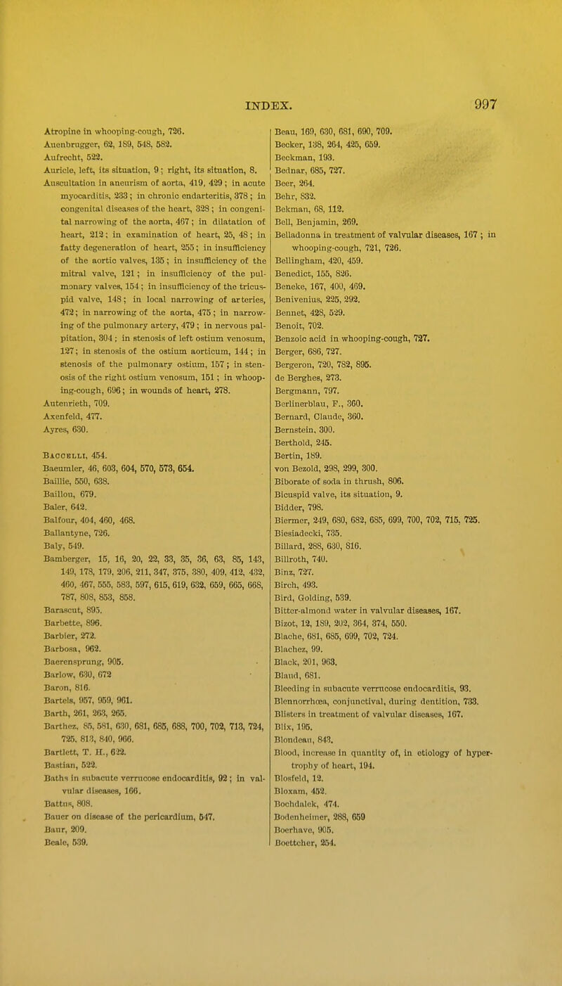 Atropine in whooping-cough, 726. Aucnbnigger, 62, 189, 548, 582. Autrecht, 523. Auricle, left, its situation, 9; right, its situation, 8. Auscultation in aneurism of aorta, 419, 429 ; in acute myocarditis, 233; in chronic endarteritis, 378; in congenital diseases of the heart, 328 ; in congeni- tal narrowing of the aorta, 4G7 ; in dilatation of heart, 212; in examination of heart, 25, 48; in fatty degeneration of heart, 255; in insufflciency of the aortic valves, 135; in InsufBclency of the mitral valve, 121; in insulHoienoy of the pul- monary valves, 154 ; in insufflciency of the tricus- pid valve, 148; in local narrowing of arteries, 472; in narrowing of the aorta, 475; in narrow- ing of the pulmonary artery, 479 ; in nervous pal- pitation, 304; in stenosis of left ostium venosum, 127; in stenosis of the ostium aorticum, 144 ; in stenosis of the pulmonary ostium, 157; in sten- osis of the right ostium venosum, 151; in whoop- ing-cough, G96; in wounds of heart, 278. Autenrieth, 709. Axenfeld, 477. Ayres, 630. Baocelli, 454. Baeumler, 46, 603, 604, 570, 573, 654. Baillie, 550, 638. BaiUou, 679. Baler, 642. Balfour, 404, 460, 468. Ballantyne, 726. Baly, 549. Bamberger, 15, 16, 20, 22, 33, 35, 36, 63, 85, 143, 149, 178, 179, 206, 211, 347, 375, 380, 409, 412, 432, 460, 467, 555, 583, 597, 615, 619, 632, 659, 665, 668, 787, 808, 853, 858. Barascut, 895. Barbette, 896. Barbier, 272. Barbosa, 968. Baerensprung, 905. Barlow, 6-30, 678 Baron, 816. Bartels, 957. 959, 961. Barth, 261, 263, 265. Barthe?., 65, 581, 630, 681, 685, 688, 700, 702, 713, 724, 725, 813, 840, 966. Bartlett, T. II., 022. Bastian, 522. Baths in subacute verrucosc endocarditis, 92 ; in val- vular diseases, 166. BattiiR, 808. Bauer on disease of the pericardium, 547, Banr, 209. Scale, 539. Beau, 169, 030, 681, 690, 709. Becker, 138, 264, 425, 659. Beckman, 193. Bednar, 685, 727. Beer, 264. Behr, 832. Bekman, 68, 112. BeU, Benjamin, 269. Belladonna in treatment of valvular diseases, 167 ; in whooping-cough, 721, 726. Bellingham, 420, 459. Benedict, 155, 826. Beneke, 167, 400, 469. Benivenius, 225, 292. Bennet, 428, 529. Benoit, 702. Benzoic acid in whooping-cough, 727. Berger, 686, 727. Bergeron, 720, 782, 895. de Berghes, 273. Bergmann, 797. Berlinerblau, P., 3G0. Bernard, Claude, 360. Bernstein, 300. Berthold, 245. Bertin, 189. von Bezold, 298, 299, 300. Biborate of soda in thrush, 806. Bicuspid valve, its situation, 9. Bidder, 798. Biermor, 249, 680, 682, 685, 699, 700, 702, 715, 725. Biesiadecki, 735. Billard, 288, 630, 816. Billroth, 740. Binz, 727. Birch, 493. Bird, Golding, 539. Bitter-almond water in valvular diseases, 167. Bizot, 12, 189, 202, 364, 374, 550. Blache, 681, 685, 699, 702, 724. Blachez, 99. Black, 201, 903. Blaud, 081. Bleeding in subacute verrucoae endocarditis, 93. Blcnnorrhoea, conjunctival, during dentition, 783. Blisters in treatment of valvular diseases, 167. Blix, 196. Blondeaii, 843. Blood, increase in quantity of, in etiology of hyper- troi)hy of heart, 194. Blosfeld, 18. Bloxam, 452. Bochdalok, 474. Bodenhciiner, 288, 659 Boerhave, 906. Bocttohor, 254.