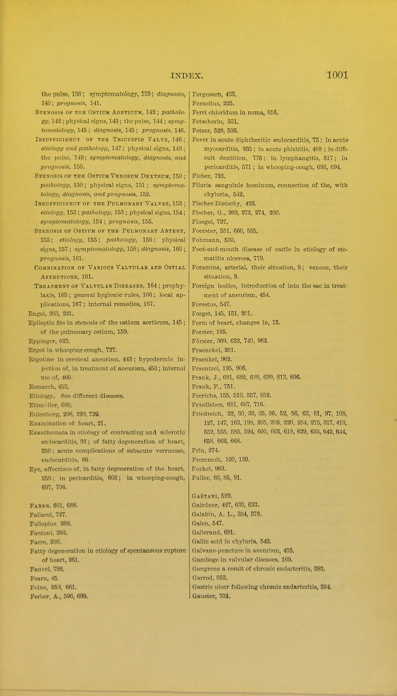 the pnlse, 136; symptomntology, 180; diagnosis, 140; prngnoKln, 141. Stenosis of the Ostium Aortioum, 143; patholo- gy, 142 ; physical signs, 143; thepulRc, 144 ; symp- tomatology, 145 ; ittagnosis, 145; prognosU, 140. Insufficiency op tub Tbichspid Valve, 140; etiology and pathology, 147 ; physical signs, 148; the pulse, 149; symptomatology, diagnosis, and prognosis, 150. Stenosis of tbe Ostium Venosum Dextrcm, 150; pathology, 150; physical signs, 151; symptoma- tology, diagnonts, and prognosis, 152. Insufficiency of the Pulmonary Valves, 153 ; etiology. 1.53 ; pathology, 153 ; physical signs, 154; symptomatology, 154 ; prognosis, 155. Stenosis of Ostium of the Pulmonary Artery, 155; etiology, 155; pathology, 150; physical signs, 157; symptomatology, 158; dingnosis, 160; prognosis, 161. Ccmbination of Various Valvular and Ostial Affections, 161. Treatment of Valvular Diseases, 164 ; prophy- laxis, 165; general hygienic rules, 106; local ap- plications, 167; internal remedies, 167. Engel, 203, 221. Epileptic fits in stenosis of the ostium aorticum, 145 ; of the pulmonary ostium, 159. Eppinger. ()25. Ergot in whooping-cough, 727. Ergotine in cerebral aneurism, 443; hypodermic in- jection of, in treatment of aneurism, 453; internal use of. 400. Esmarch, 453. Etiology. See different diseases. Ettmiiller, 080. Eulenburg, 2'.)8. 729. Examination of heart, 21. E.\anthemata in etiology of contracting and rclorotic endocarditis, 93; of fatty degeneration of heart, 250; acute complications of subacute verrucoso, endocarditis, 86. Eye, affections of, in fatty degeneration of the heart. 250; in pericarditis, 603; in whooping-cough, 697, 700. Paber, 631, 688. Fallami, 727. Fullopius, 268. Fantoni. 283. Farrc. 8:10. Fatty degeneration in etiology of epontoneous rupture of heart, 261. Fauvel, 792. Feam, 4B. Fcino, 669, 661. Ferbcr, A., 596, 699. Forgusson, 438. Fcrnolius, 225. Perri chloridum in noma, 816. Fetscherin, 531. Petzer, 528, 536. Fever in acute diphtheritic endocarditis, 75 ; in acute myocarditis, 235 ; in acute phlebitis, 488 ; in dilTl- cult dentition, 776; in lymphangitis, 517; in pericarditis, 571; in whooping-cough, 093, 094. Fieber, 723. Pilaria sanguinis hominum, connection of the, with chyluria, 542. Fischer-Dietschy, 423. Fischer, G., 269, 272, 274, 280. Fluegel, 727. Foerster, 551, 600, 835. Fohmann, 530. Foot-and-mouth disease of cattle in etiology of sto- matitis ulcerosa, 779. Foramina, arterial, their situation, 9; venous, their situation, 9. Foreign bodies, introduction of into the sac in treat- ment of aneurism, 454. Forestus, 547. Forget, 145, 151, 201. Form of heart, changes in, 15. Forster, 185. Forster, .369, 632, 740, 962. Fraenckel, 201. Fraenkel, 962. Fraentzel, 195, 906. Frank, J., 681, 682, 688, 099, 813, 896. Frank, P., 761. Frerichs, 155, 510. 557, 852. Friedleben, 681, 087, 716. Friedreich, 22, .30, 33, 35, 36, 52, 56, 63, 81, 97, 108, 127, 147, 163, 198, 205, 2(16. 220, 254. 275, 317, 413, 652, 555, 585, 594, 600, (i03, 618, 629, 6.33, 642, 044, 658, 662, 668. Frln, 274. Prommolt, 100, 130. Fuckcl, 963. Fuller, 83, 85, 91. Gaetani, 629. Gairdner, 427, 630, 033. Gnlabin, A. L., 364, 373. Oalcn, 647. Gallerand, 681. Gallic acid in chyluria, B48. Oalvano-pnnotuve in aneurism, 455. Gamboge in valvular diseases, 109. Onngrone o result of chronic endarteritis, 883. Oarrod, 853. Gastric ulcer following chronic endRrtcritls, 884. QauBter, 708.