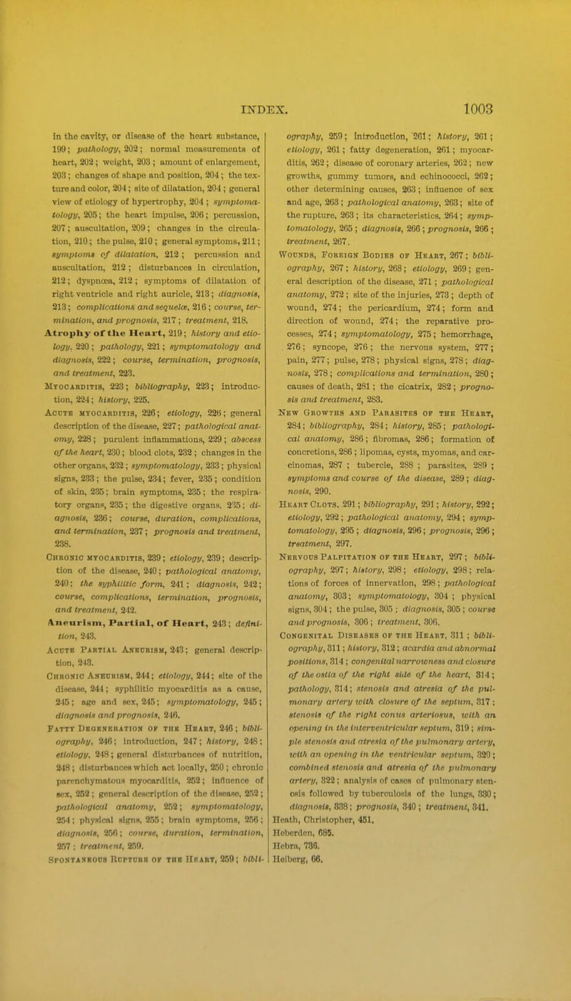in tho cavity, or cliseaao of the heart substance, 199; pathology, 202; normal mcasuremouts of heart, 202 ; weight, 203 ; amount of enlargement, 203 ; changes of shape and position, 204; tho tex- ture and color, 204; site of dilatation, 204 ; general view of etiology of hypertrophy, 204 ; symptoma- tology, 205; the heart impulse, 206; percussion, 207; auscultation, 209; changes in the circula- tion, 210; the pulse, 210 ; general symptoms, 211; symptoms of dilatation, 212 ; percussion and auscultation, 212; disturbances in circulation, 212; dyspnoea, 212; symptoms of dilatation of right ventricle and right auricle, 213; diagnosis, 213; complications andsequelce. 216; coitrse, ter- mination, and prognosis, 217 ; treatment, 218. Atrophy of tUe Heart, 219; ?iistory and etio- logy, 220 ; pathology, 221; symptomatology and diagnosis, 222; course, termination, prognosis, antl treatment, 223. Mtooabditis, 223; bibliography, 223; introduc- tion, 224; history, 235. Acute myocarditis, 226; etiology, 22B; general description of the disease, 227; pathological anat- omy, 228; purulent inflammations, 229 ; abscess of the heart, ^230 ; blood clots, 232; changes in the other organs, 232 ; symptomatology, 233; physical signs, 2.33 ; the pulse, 234; fever, 2.35 ; condition of .skin, 2.35; brain symptoms, 235; the respira- tory organi», 235 ; the digestive organs, 235; di- agnosis, 236; course, duration, complications, and termination, 237; prognosis and treatment, 238. Chronic mtooabditis, 239; e«o2o£7?/, 239; descrip- tion of the disease, 240: pathological anatomy, 240; the syphilitic form, 241; diagnosis, 242; course, complications, termination, prognosis, and treatment, 242. 4nearism, Partial, of Heart, 243; deflni- tion, 243. Acute Pabtxal Aneurism, 243; general descrip- tion, 243. CnRONio Aneurism, 244; etiology, 244; site of the disease, 244; syphilitic myocarditis as a cause, 245; ago and sex, 245; symptomatology, 245; diagnosis and prognosis, 246. Fattt Degeneration or the Heart, 246; bibli- ography, %W>; introduction, 24T ; history, 248 ; etiology, 248; general disturbances of nutrition, 248; disturbances which act locally, 2,50 ; chronic parenchymatous myocorditis, 252; innucncc of gcx, 252 ; general description of tho disease, 2.52 ; pathological anatomy, 252; symptomatology, 254 ; physical slcfns, 255 ; brain symptoms, 256 ; diagnosis, 256; course, duration, termination, 257; treatment, 259. Spontaneous Rupture of the Heart, 250; Mbli- ography, 259; Introduction, '261; history, 261; etiology, 201; fatty degeneration, 201; myocar- ditis, 262; disease of coronary arteries, 262; new growths, gummy tumors, and eehinococci, 262; other determining causes, 263; influence of sex and age, 263; pathological anatomy, 263; site of the rupture, 263 ; its characteristics, 264; symp- tomatology, 265; diagnosis, 266; prognosis, 266; treatment, 267. Wounds, Foreign Bodies of Heart, 267; bibli- ography, 267 ; history, 268; etiology, 269; gen- eral description of tho disease, 271; pathological anatomy, 272; site of the injuries, 273; depth of wound, 274; the pericardium, 274; form and direction of wound, 274; the reparative pro- cesses, 274 ; symptomatology, 275 ; hemorrhage, 276; syncope, 276 ; the nervous system, 277; pain, 277; pulse, 278; physical signs, 278; diag- nosis, 278; comiMcations and termination, 280 ; causes of death, 281; the cicatrix, 282; progno- sis and treatment, 283. New Growths and Parasites or the Heart, 284; bibliography, 284; history, 285; pathologi- cal anatomy, 286; flbromas, 286; formation of concretions, 286 ; lipomas, cysts, myomas, and car- cinomas, 287 ; tubercle, 288 ; parasites, 289 ; symptoms and course of the disease, 289 ; diag- nosis, 290. Heart Clots, 291; bibliography, 291; history, 292; etiology, 292; pathological anatomy, 294 ; symp- tomatology, 295 ; diagnosis, 296; prognosis, 296; treatmeiit, 297. Nervous Palpitation of the Heart, 297 ; bibli- ography, 297; history, 298; etiology, 298: rela- tions of forces of innervation, 298; pathological anatomy, 303; symiHomatology, 304 ; physical signs, .304 ; the pulse, 305 ; diagnosis, 305 ; course and prognosis, 306 ; treatment, .306. Congenital Diseases of the Heart, 311 ; bibli- ography, 811; history, 312; acardia and abnormal positions, 314 ; congenital narrowness and closure of theoslia of the right side of the heart, 814; pathology, 314; stenosis and atresia of the pul- monary artery toith closure of the septum, 317: stenosis of the right conus arteriosus, with an opening In the interventricular septum, 319; sitn- pie stenosis and ntresia of the pulmonary artery, with an opening in the ventricular septum, .320; combined stenosis and atresia of the pulmonai-y artery, 322; analysis of cases of pulmonary sten- osis followed by tuberculosis of the lungs, 330; diagnosis, 338; prognosis, 340; treatment, .341. Heath, Christopher, 4B1. Hoberdon, 685. Hebra, 786. Heiborg, 06.