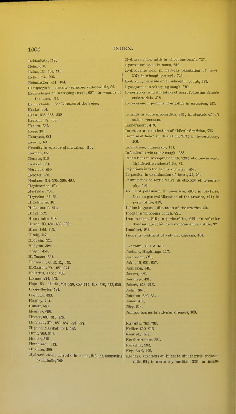 Heidonhain, 58. Heim, 028. Heiiie, 150, 30), 313. HeUer, 625, 600. Helmatedter, 411, 484. Hemiplegia in subacute verrucose endocarditis, 89. HemoiThages in whooping-cough, 097 ; in wounds of the heart, 270. Hemorrhoids. See Diseases of the Veins. Henke, 814. Honle, 308, 388, 829. Henoch, 727, 709 Hensen, 537. Hepp, 204, Herapath, 081. Herard, 69. Heredity in etiolo;,'y of aneurism. 416. Herman, 850. Hermes, 816. Hertzktt, 384. Hervieux, 699. Heschel, 286. Heubner, 367,395, 396, 493. Heydenreich, 274. Heyfelder, 707. Heynsius, 53, 63. Hiftelsheim, 16. Hildenbrand, 814. Hinze, 832. Hippocrates, 808. Hirsch, 99, 684, 688, 783. Hirschfeld, 493. Hitzig, 457. Hodgkin, 551. Hodgson, 328. Hoegh, 459. Hoffmann, 534. Hoffmann, C. E. E., .375. Hoffmann. Fr., 680, 721. HoUerius, Jacob, 268. Holmes, 274, 452. Hope, 63,151,181, 204,226, 459, 615, 628, 630, 633, 639. Hoppe-Seyler, 534. Horn, E., 680. Honsley, 294. Hubert, 560. Huefner. 058. Hueter, 630, 813. 958. Hufeland, 274, 080, 687, 721, 727. Hughes. Marshall, 531, 586. Hunt. 709, 816. Hunter, 315. Hutchinson, 442. Huxham, 292. Hydrarp. chlor. corroslv. In noma, 810; in stomatitis catarrhalis, 709. fiydrarg. chlor. mitis in whooping-cough, 727. Hydrochloric acid in noma, 816. Hydrocyanic acid in nervous palpitation of hcirt, 307; in whooping-cough, 726. Hydrogen, peroxide of, in whooping-cough, 727. Hyoscyaraus in whooping-cough, 720. Hypertrophy and dilatation of heart following chronic endarteritis, 378. Hj-podermic injections of ergotine in aneurism, 453. TOTERUS in acute myocarditis, 235; in stenosis of left ostium venosum, Immermann, 479. Impetigo, a complication of difficult dentition, 775. Impulse of heart in dilatation, 212 ; in hypertrophy, 206. Infarctions, pulmonary, 101. Infection in wliooping-cough, 688. Inhalations in whooping-cough, 723; of ozone in acute diphtheritic endocarditis, 81. Injections into the sac in aneurism, 454. Inspection in examination of heart, 21, 26. Insufficiency of aortic valve in etiology of hypertro- phy, 194. Iodide of potassium in aneiunsm, 460; in chyluria, 543 ; in general dilatation of the arteries, 404; in pericarditis, 619. Iodine in general dilatation of the arteries, 404. Ipecac in whooping-cough, 721. Iron in noma, 816; in pericarditis, 619 ; in valvular diseases, 167, 169; in verrucose endocarditis, 92. Isambert, 963. Issues in treatment of valvular diseases, 167. Jaccoud, 86, .'364, 6-10. Jackson, Hughlings, 117. Jacobsohn, 321. Jahn, 16, 681, 687. Jamieson, 448. Janseu, 389. Jennings, 431. Jobert, 278, 966. Jodin, 962. Johnson, 350, 354. Jones, 410. Jiirg, 814. Juniper berries In valvular diseases, 169. Karmel, 708. 790. Keillor, S09, S16. Kennedy, 638. Kerchensteiner, 581. Kerkring, 292. Key. Axel, 4C9. Kidneys, affections of, In acute diphtheritic endocar- ditis, 09; in acute myocarditis, 236; in Insufll-