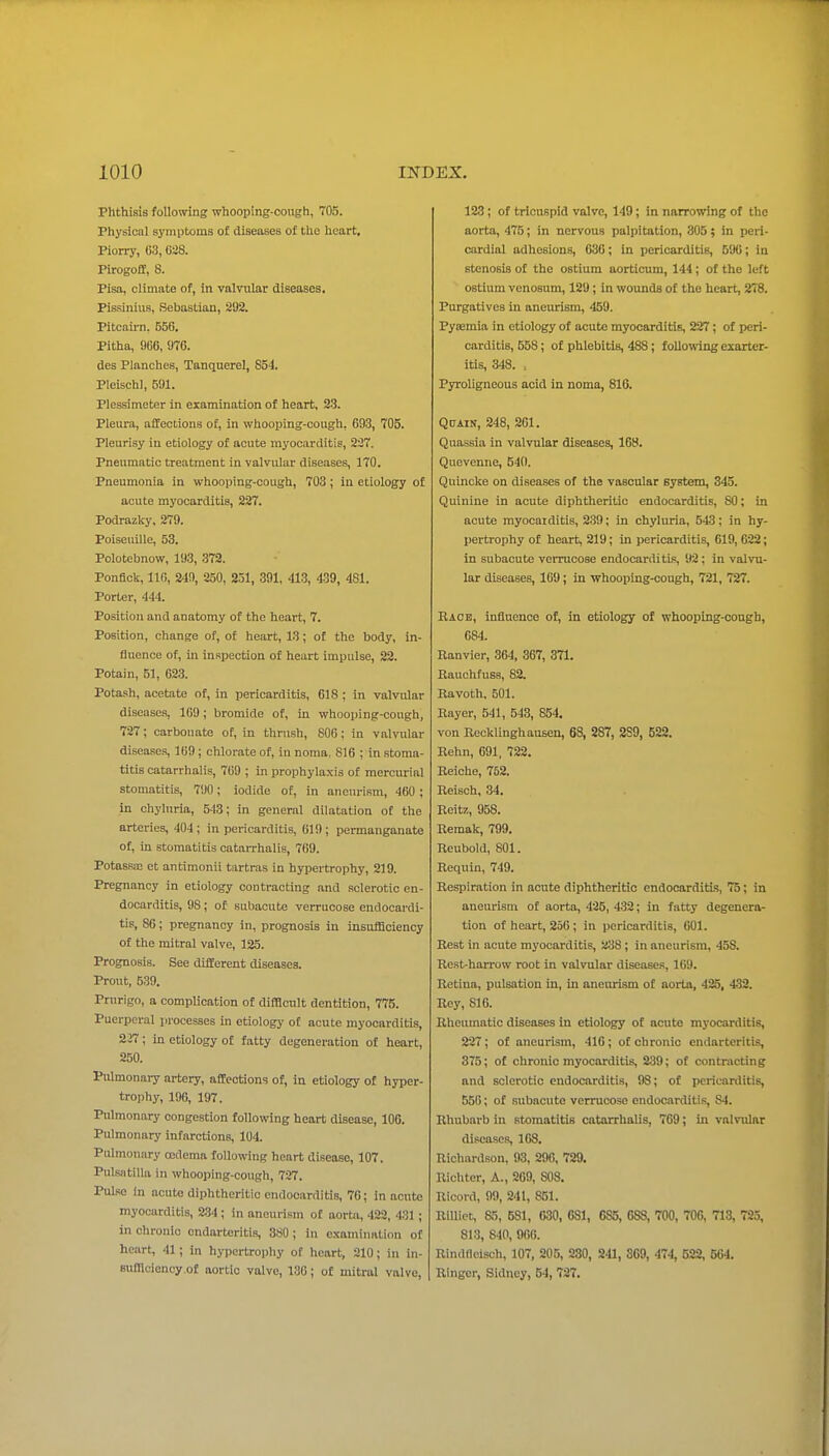 Phthisis following whooping-cough, 705. Physical symptoms of diseases of the heart, Worry, 63, 6i8. Pirogoff, 8. Pisa, climate of, in valvular diseases, Pissinius, Sebastian, 292. Pitcaun. 556. Pitha, 966, 976. des Planches, Tanquerel, 854. Pleischl, 591. Plessimeter in examination of heart, 23. Pleura, affections of, in whooping-cough, 693, 705. Pleurisy in etiology of acute myocarditis, 227. Pneumatic treatment in valvular diseases, 170. Pneumonia in whooping-cough, 703; in etiology of acute myocarditis, 227. Podrazky, 279. Poiseuille, 53. Polotebnow, 193, 372. PonBck, 116, 249, 250, 231, 391. 41.3, 439, 481. Porter, 444. Position and anatomy of the heart, 7. Position, change of, of heart, 13; of the body, in- fluence of, in inspection of heart impulse, 22. Potain, 51, 623. Potash, acebite of, in pericarditis, 618 ; in valvular diseases, 109; bromide of, in whooping-cough, 727; carbonate of, in thrush, 806; in valvular diseases, 169; chlorate of, in noma, 816 ; in stoma- titis catarrhalis, 769 ; in prophylaxis of mercurial stomatitis, 790; iodide of, in aneurism, 460 ; in ohylnria, 543; in general dilatation of the arteries, 404; in pericarditis, 619; permanganate of, in stomatitis catarrhalis, 769. Potassic et antimonii turtras in hypertrophy, 219. Pregnancy in etiology contracting and sclerotic en- docarditis, 98; of subacute verrucose endocardi- tis, 86; pregnancy in, prognosis in insufficiency of the mitral valve, 125. Prognosis. See different diseases. Prout, 539. Prurigo, a complication of difBcult dentition, 775. Puerperal processes in etiology of acute myocarditis, 2i7; in etiology of fatty degeneration of heart, 250. I'ulmonary artery, affections of, in etiology of hyper- trophy, 196, 197. Pulmonary congestion following heart disease, 100. Pulmonary infarctions, 104. Pulmonary mdema following heart disease, 107. Pulsatilla in whooping-cough, 727. Pulse In acute diphtheritic endocarditis, 70; in acute myocarditis, 234; in aneurism of aorta, 423, 43J ; in chronic endarteritis, 380; in examination of heart, 41; in hypertrophy of heart, 210; in in- BufHciency.of aortic valve, ISO; of mitral valve, 123; of tricuspid valve, 149; in narrowing of the aorta, 475; in nervous palpitation, 305 ; in peri- cardial adhesions, 630; in pericarditis, 596; in stenosis of the ostium aorticum, 144; of the left ostium venosum, 129 ; in woimds of the heart, 278. Purgatives in aneurism, 459. Pyiemia in etiology of acute myocarditis, 227 ; of peri- carditis, 658; of phlebitis, 488; following exarter- itis, 348. , Pyroligneous acid in noma, 816. QuAiN, 248, 261. Quassia in valvular diseases, 168. Quevenne, 54(1. Quincke on diseases of the vascular system, 345. Quinine in acute diphtheritic endocarditis, SO; in acute myocaiditis, 239; in chyluria, 543; in hy- pertrophy of heart, 219; in pericarditis, 619, 622; in subacute verrucose endocarditis, 92; in valvu- lar diseases, 169; in whooping-cough, 721, 727. Race, influence of, in etiology of whooping-congh, 684. Ranvier, 364, 367, 371. Rauchfuss, 82. Ravoth, 501. Rayer, 541, 543, 854. von Recklinghausen, 68, 287, 2S9, 522. Rehn, 691, 722. Beiche, 752. Reisch, 34. Reitz, 958. Remak, 799. Reubold, 801. Requin, 749. Respiration in acute diphtheritic endocarditis, 75; in aneurism of aorta, 425, 432; in fatty degenera- tion of heart, 250 ; in pericarditis, 601. Rest in acute myocarditis, 238; in aneurism, 458. Rest-harrow root in valvular diseases, 169. Retina, pulsation in, in aneurism of aorta, 425, 432. Rey, 816. Rheumatic diseases in etiology of acute myocarditis, 227; of aneurism, 416; of chronic endarteritis, 375; of chronic myocarditis, 239; of contracting and sclerotic endocarditis, 98; of pericarditis, 556; of subacute verrucose endocarditis, 84. Rhubarb in stomatitis catarrhalis, 769; in valvular diseases, 108. Richardson, 93, 296, 729. Richter, A., 269, 808, Ricord, 99, 241, 851. RiUiet, So, 681, 030, 631, 685, 683, 700, 706, 713, 72,5, 813, 840, 966. Rindfleisch, 107, 205, 230, 241, 309, 474, 522, 564. Ringer, Sidney, 54, 727,