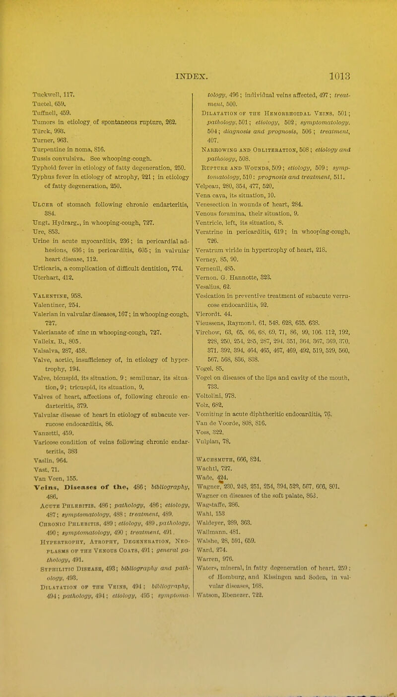 Tnckwell, 117. Tiietel, U5i». Tiiftnell, 459. Tumors in etiology of spontaneous ruplnro, 262. Turek, 993. Turner, 963. Turpfintine in noma, 816. Tussis convulsiva. See whooping cough. Typhoid fever in etiology of fatty degeneration, 250. Typhus fever in etiology of atrophy, S21; in etiology of fatty degeneration, 250. TTlobr of stomach following chronic endarteritis, 384. tTcgt. Hydrarg., in whooping-cough, 727. TJre, 853. Urine in acute myocarditis, 286; in pericardial ad- hesions, 636; in pericarditis, 605; in valvular heart disease, 112. tTrticaria, a complication of difficult dentition, 774. XJterhart, 412. Valentine, 958. Valentiner, 254. Valerian in valvular diseases, 167; in whooping-cough, 727. Valerianate of zinc in whooping-cough, 727. Valleix. B., 805. Valsalva, 287, 458. Valve, aortic, insufficiency of, in etiology of hyper- trophy, 15)4. Valve, bicuspid, its situation. 9; semilunar, its situa tion, 9; tricuspid, its situation, 9. Valves of heart, affections of, following chronic en- darteritis, 379. Valvular disease of heart in etiology of subacute ver- rucose endocarditis, 86. Vanzetti, 459. Varicose condition of veins following chronic endar- teritis, SSfi VasUn. 964. Vast. 71. Van Veen, 155. Veins, Diseases of tlie, 486; UbUography, 486, AoDTK Phlebitis. 486; palhology, 486; etiology, 487; tymptomntology, 488 : treatment, 489. Chro.vio Phlebitis, 489; etiology, -IS',) ,pnt!inlogy, 490; fymptomatology, 490 ; Ireatmenl, 491. Htpebtbopht, Atbopht, Deoenekation, Neo- plasms OP the Venous Coats, 491; general pa- thology, 491. Stpiiilitio Diseasb, 493; bibUograpfiy and path- ology, 493. Dilatation of the Veins, 494 ; blbltngrnphy, 494; pathology, 491; etiology, 495; symptoma- tology, 400; individual veins affected, 497; treat- ment, 500. Dilatation of the HEMORnnoiDAL Veins, 501; pathology, 501; etiology, 502, symptomatology. 504; diagnosis and prognosis, 506 ; treatment, 407. Narbowino AND OBLITERATION, 508; etiology and pathology, 508. Rupture and Wounds, 509; etiology, 509; symp- tomatology, 510: prognosis and treatment, 511. Velpoau, 280, 354, 477, 520. ' Vena cava, its situation, 10. Venesection in wounds of heart, 284. Venous foramina, their situation, 9. Ventricle, left, its situation, 8. Veratrine in pericarditis, 619; in whooping-cough, 726. Veratiiim viride in hypertrophy of heart, 218. Verney, 85, 90. Verneuil, 485. Vernon. G. Hannotte, 323. Vesalius, 62. Vesication in preventive treatment of subacute verru- cose endocarditis, 92. Vierordt. 44. VieuBsens, Raymond. 61, 548. 628, 635. 638. Virchow, 63, 65. 66, 6^, 60, 71, 86, 99, lOO. 112, 192, 228, 250, 254, 285, 2ST, 2!)4, 351, 3()4. 3(i7, 309, 3T0, 371. 392, 394, 464, 465, 467, 409, 492, 519, 529, 500, 5(i7. 568, 836, 838. Vogel. 85. Vogel on diseases of the lips and cavity of the mouth, 733. Voltolini, 978. Volz, 682. Vomiting in acute diphtheritic endocarditis, 70. Van de Voorde, 808, 816. Voss, 322. Vulpian, 78. WAcnSMUTH, 006, 824. Wachtl, 727. Wade, 424. WagnerT230. 248, 251, 254, 394,522, 507, 066, 801. Wagner on diseases of tho soft palate, 863. WagKtaffc, 286. Wnhl. 153 Waldcyor, 289, .303. Wallmiinn. 481. Walsho, 28, 591, 059. Ward, 274. Warren, 970. Waters, mineral, in fatty degeneration of heart, 2.59 ; of Homburg, and Kissingeu and Soden, in val- vular diseases, KiS. Watson, Ebonezcr, 722.