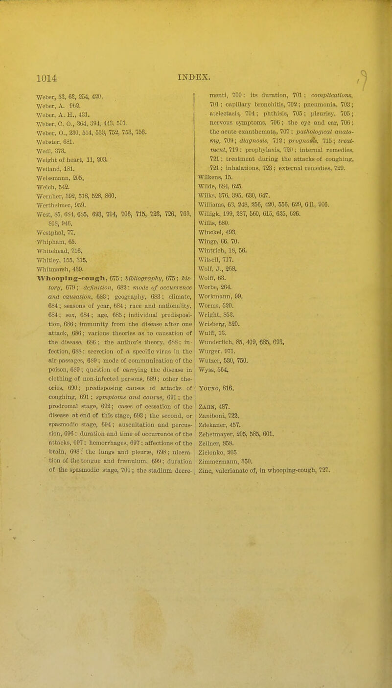Weber, 53, 254, 420. Weber, A. 002. Wober, A. H., 431. \nber, C. 0., 36-1, oM, 443. 501. Weber. 0., 230, 514, 533, 752, 753, 756. Webster, CSl. Wedl, 373. Weight of heart, 11, 203. Weiland, ISl. Weiasmann, 205, Welch, 542. Weniher, 392, 518, 528, 860. Wertheimer, 959. West, 85, fiS4, 6S5, 693, 704, 706, 715, 723, 726, 769, 808, 940. WoBtphal, 77. Whipham, 05. Whilehead, 716, Whitley, ]55, 315. Whitmarsh, 4.39. Wlioopiiig-cougU, 075; bibliography, Qtl^\ his- tonj, 079; definition, 082; mode of occwTeiice and catisatioii, 083; geography, 683; climate, 684; seasons of year, 084; race and nationality. 684; sex, 084; age. 085; individual predisposi- tion, 686; immunity from the disease after one attack, 086; various theories as to causation of the disease, 680 ; the author's theory, 688: in • lection, 688: secretion of a specific virus in the air-passages, 689; mode o£ communication of the poison, 689; question of carrying the disease in clothing of non-infected persons, 089; other the- ories, 690; predisposing causes of attacks of coughing, 691; symptoms and course, 091; the prodromal stage, 692; cases of cessation of the disease at end of this stage, 693 ; the second, or spasmodic stage, 094; auscultation and percus- sion, 096 : duration and time of occurrence of the attacks, 097; hemorrhages, 697; affections of the brain, 098; the lungs and pleura?, 098; ulcera- tion of the tongue and frienulum, 691); duration of the spasmodic stage, 70U; the stadium decre- ment!, 700: its duration, 701 ; complications, 701 ; capillary bronchitis, 702 ; pneumonia, 703 ; atelectasis, 704; phthisis, 705; pleurisy, 705; nervous symptoms, 700; the eye and ear, 706; the acute exanthemata, 707 : putliolorjical ayiato- my, 709; diuynosis, 712; proynoe^, 715; treat- ment, 719; prophylaxis, 72il; internal remedies, 721; treatment during the attacks of coughing, 721; inhalations, 723 ; external remedies, 729. Wilkens, 15. Wilde, 084, 625. Wilk.s, 376, 395. 030, 047. Williams, 63, 248, 256, 420, 556, 629, 641, 9C6. WiUigk, 199, 287, 500, 615, 625, 626. Willis, 680. Wlnckel, 493. Wingc, 06. 70. Wintrich, 18, 56. WitscU, 717. Wolf, J., 268. Wolff, 63. Worbe, 204. Workinann, 99. Worm.s, 520. Wright, 853. Wrlsberg, 520. Wulff, 13. Wunderlich, 85, 409, 685, 093. Wurger. !I71. Wutzer, 530, 750. Wyss, 504. yocNG, 816. Zahn, 487. Zaniboni, 722. Zdekauer, 457. Zehetmajer, 205, 585, 001. Zellner, 858. Ziolonko, 205 Zimmermann, 350. Zinc, valerianate of, in whooping-cough, 727.