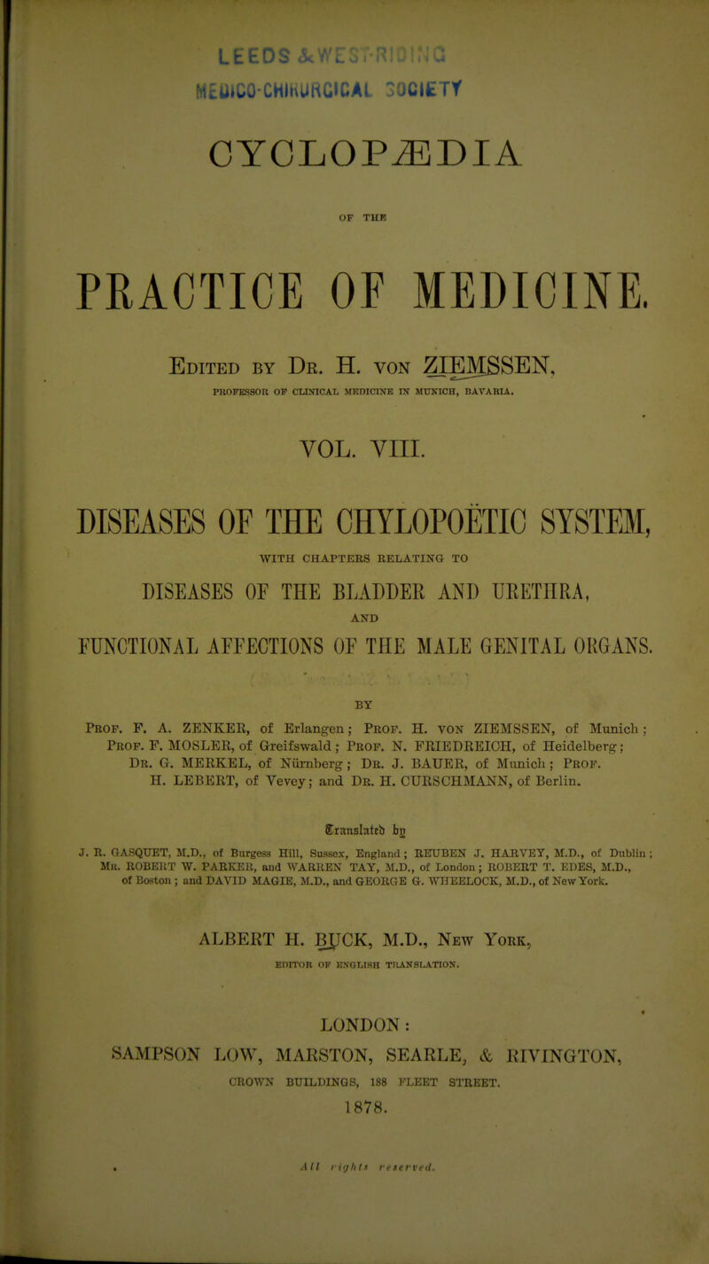 LEEDS ikWL J M£UIC0-CHIKURG»CAL ^OCItTY CYCLOPiEDIA OF THF PRACTICE OF MEDICINE. Edited by Dr. H. von ZIEMSSEN, PIIOFKSSOR OB' CLINICAL MHDICINB IN MPKICH, BAVARU. VOL. VIII. DISEASES OF THE OHYLOPOETIO SYSTEM, WITH CHAPTERS RELATING TO DISEASES OF THE BLADDER AND UEETHRA, AND FUNCTIONAL AFFECTIONS OF THE MALE GENITAL ORGANS. BY Prof. F. A. ZENKER, of Erlangen; Prof. H. von ZIEMSSEN, of Munich ; Prof. F. MOSLER, of Greifswald; Prop. N. FRIEDREICH, of Heidelberg; Dr. G. MERKEL, of Numberg; Dr. J. BAUER, of Miinicli; Prof. H. LEBERT, of Vevey; and Dr. H. CURSCHMANN, of Berlin. llCransInttb bn J. R. GASQUET, M.D., of Burgess Hill, Sussex, England ; RETUBEN J. HARVEY, M.D., of Dublin ; Mk. ROBERT W. PARKER, and WARREN TAY, M.D., of London ; ROBERT T. EDES, M.D., Of Boston ; and DAVID MAGIB, M.D., and GEORGE G. WHEELOCK, M.D., of New York. ALBERT H. BXJCK, M.D., New York, EDITOR OF ENGLISH TRANSLATION. LONDON: SAMPSON LOW, MARSTON, SEARLE, & RIVINGTON, CROWN BUILDINGS, 188 KLEET STREET. 1878. . All lifjhls reserveil.