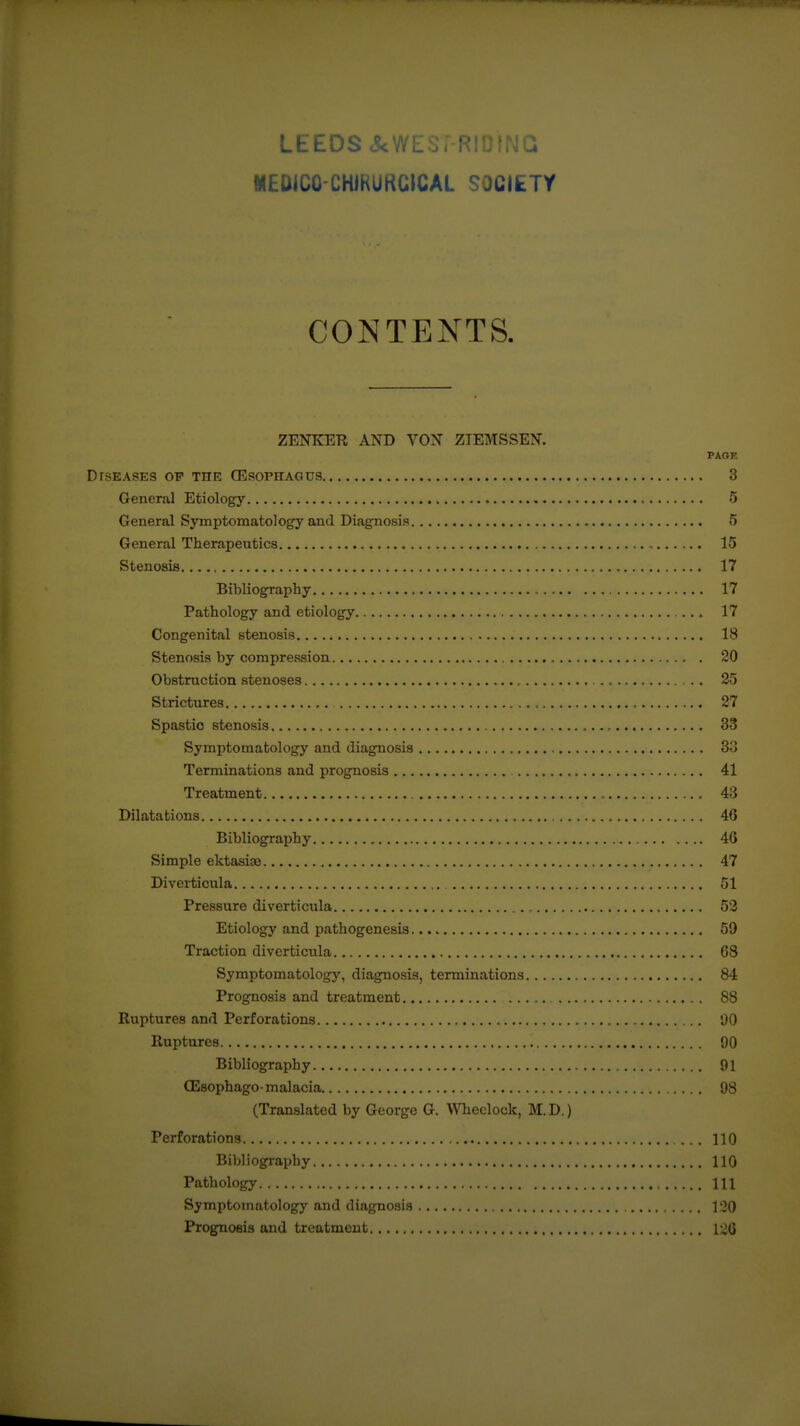 LEEDS <5cWES; R! WEDICO-CHIRUKGICAL SOCIETY CONTENTS. ZENKETl AND VON ZTEMSSEN. PAGE DrSEASES OF THE CESOPHAGUS 3 General Etiology 5 General Symptomatolog'y and Diagnosis 5 General Therapeutics , 15 Stenosis 17 Bibliography 17 Pathology and etiology 17 Congenital stenosis 18 Stenosis by compression 20 Obstruction stenoses 25 Strictures 27 Spastic stenosis 33 Symptomatology and diagnosis 3o Terminations and prognosis , 41 Treatment , 43 Dilatations 46 Bibliography 46 Simple ektasiaB 47 Diverticula 51 Pressure diverticula , 53 Etiology and pathogenesis 59 Traction diverticula 68 Symptomatology, diagnosis, terminations 84 Prognosis and treatment 88 Ruptures and Perforations 00 Ruptures 90 Bibliography 91 CEsophagomalacia 98 (Translated by George G. \Vheclock, M.D.) Perforations 110 Bibliography 110 Pathology Ill Symptomatology and diagnosis 1'20 Prognosis and treatment i2Q