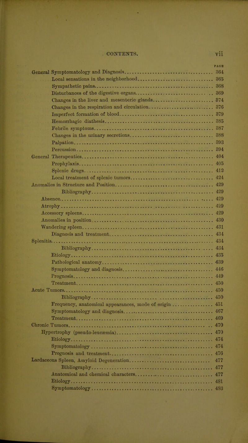 PACB General Symptomatology and Diagnosis .'JOl Local sensations in the neighborhood 3G5 Sympathetic pains 3G8 Disturbances of the digestive organs 3G9 Changes in the liver and mesenteric glands 374 Changes in the respiration and circulation 370 Imperfect formation of blood 379 Hemorrhagic diathesis 385 Febrile symptoms 387 Changes in the urinary secretions 388 Palpation 393 Percussion 394 General Therapeutics 404 Prophylaxis 405 Splenic drugs. 413 Local treatment of splenic tumors 424 Anomalies in Structure and Position 429 Bibliography 429 Absence 429 Atrophy 429 Accessory spleens 429 Anomalies in position 430 Wandering spleen 431 Diagnosis and treatment 434 Splenitis 434 Bibliography 434 Etiology 435 Pathological anatomy 439 Symptomatology and diagnosis 446 Prognosis 449 Treatment 450 Acute Tumors 450 Bibliography 450 Frequency, anatomical appearances, mode of origin 451 Symptomatology and diagnosis 467 Treatment 469 Chronic Tumors .. 470 Hypertrophy (pseudo-leuccemia) 470 Etiology 474 Symptomatology 474 Prognosis and treatment 470 Lardaceous Spleen, Amyloid Degeneration 477 Bibliography 477 Anatomical and chemical characters 477 Etiology 481 Symptomatology 483