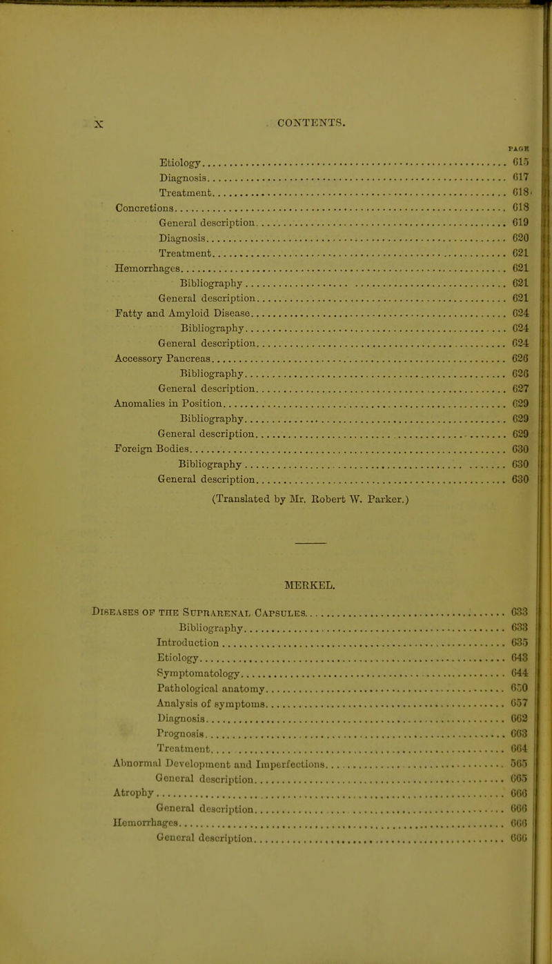 PAGR Etiology C15 Diagnosis C17 Treatment CI 8 Concretions CIS General description 019 Diagnosis C20 Treatment G21 Hemorrhages G21 Bibliography 621 General description 621 Fatty and Amyloid Disease 624 Bibliography 024 General description 024 Accessory Pancreas 626 Bibliography 626 General description 627 Anomalies in Position 629 Bibliography 629 General description 629 Foreign Bodies 630 Bibliography 630 General description 630 (Translated by Mr. Robert W. Parker.) JIERKEL. DiBE.VSES OP THE SUPUARENAL CAPSULES 633 Bibliography 633 Introduction 635 Etiology 643 Symptomatology 644 Pathological anatomy 6o0 Analysis of symptoms 657 Diagnosis 663 Prognosis 663 Treatment 664 Abnormal Development and Imperfections 565 General description 665 Atrophy 666 General description 666 Hemorrhages 600 General description , 660