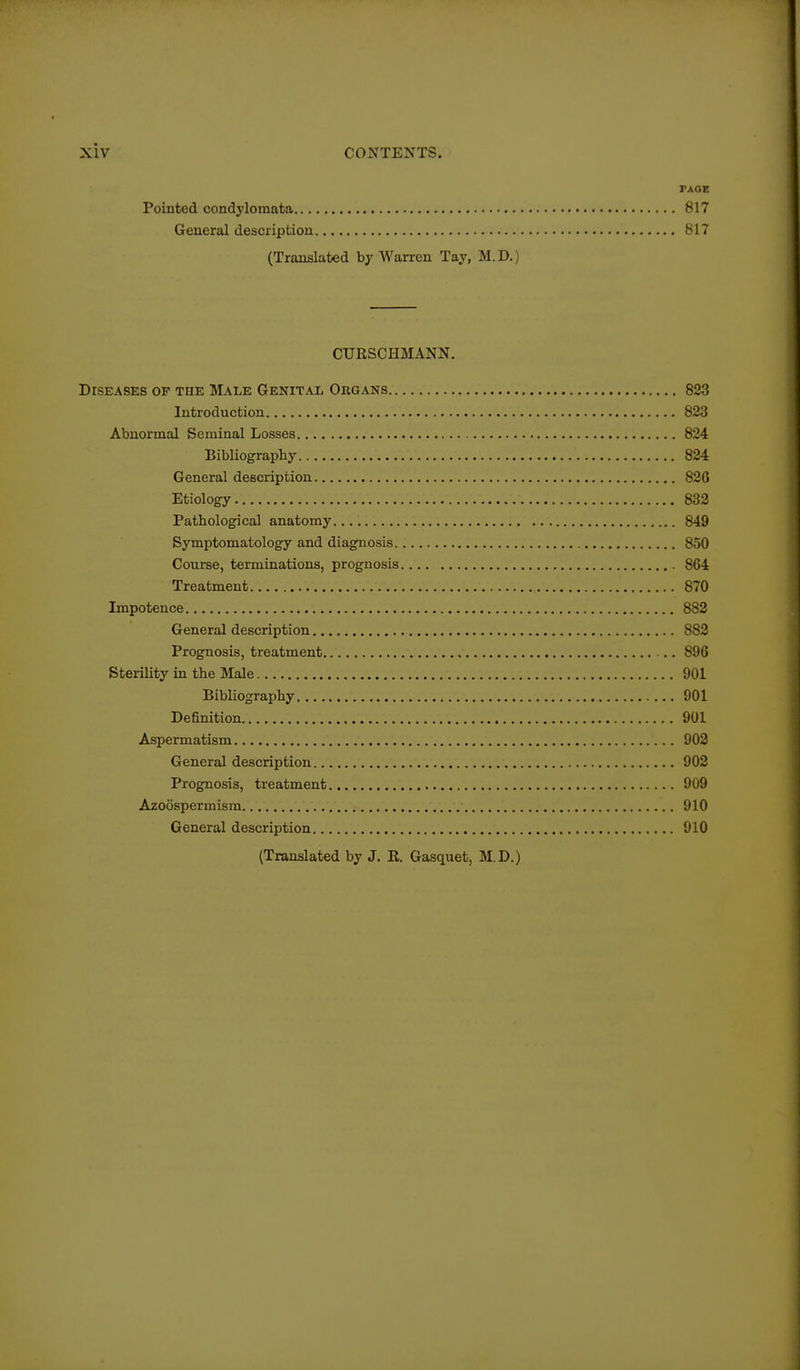 PAGE Pointed condylomata 817 General description 817 (Translated by Warren Tay, M.D.) CURSCHMANN. Diseases of the Male Genital Organs 823 Introduction 823 Abnormal Seminal Losses 824 Bibliograpby 824 General description 826 Etiolog-y 832 Pathological anatomy 849 Symptomatology and diagnosis 850 Course, terminations, prognosis 864 Treatment 870 Impotence 883 General description 882 Prognosis, treatment 896 Sterility in the Male 901 Bibliography 901 Definition 901 Aspermatism 902 General description 902 Prognosis, treatment 909 Azoospermism 910 General description 910