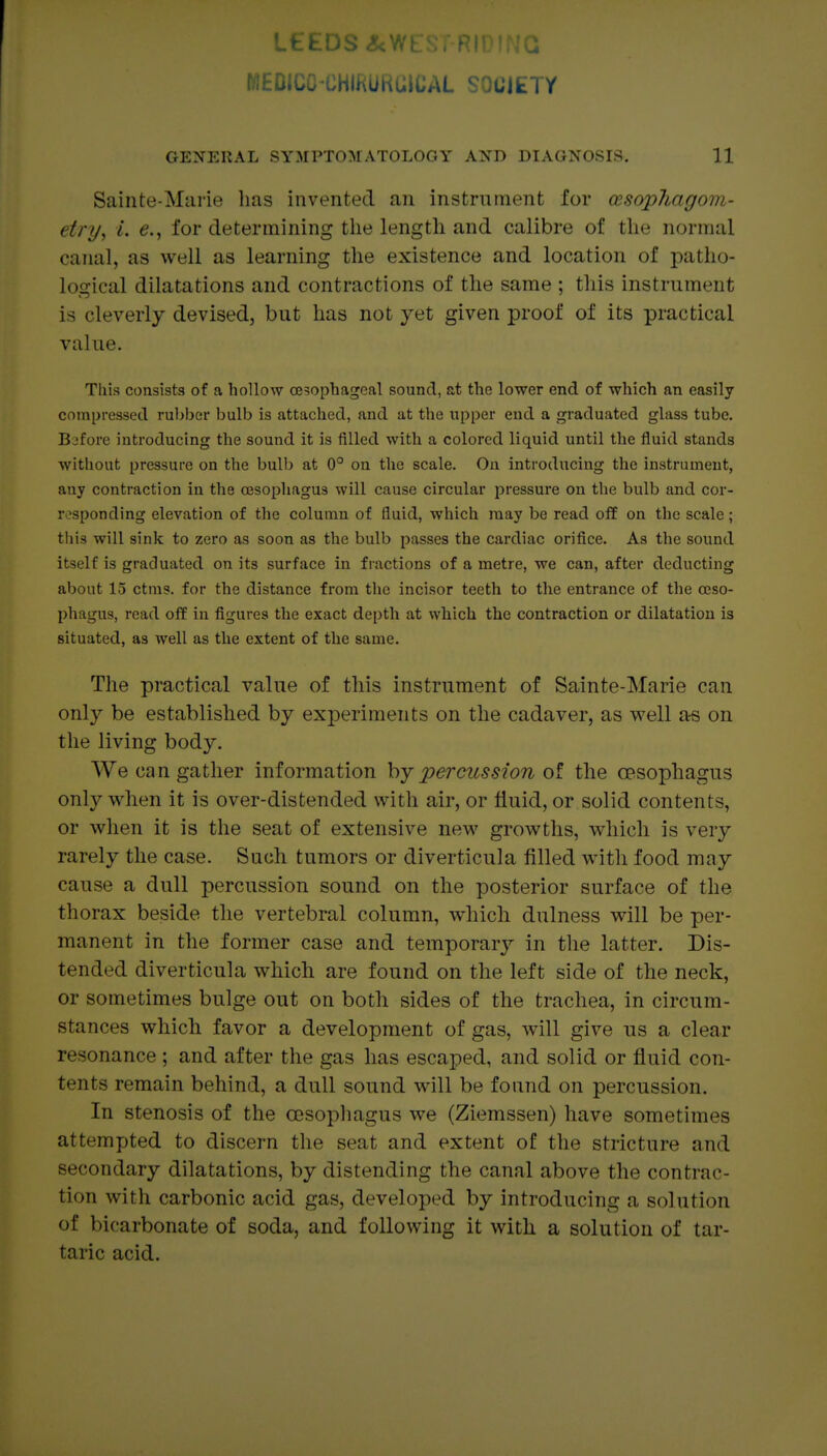 WEDICO-CHIRURGICAL SOCIETY GENERAL SYMPTOMATOLOGY AND DIAGNOSLS. 11 Sainte-Mai'ie has invented an instrument for cesopliagom- etry, L e., for determining the length and calibre of the normal canal, as well as learning the existence and location of patho- logical dilatations and contractions of the same ; tliis instrument is cleverly devised, but has not yet given proof of its practical value. This consists of a hollow oesophageal sound, at the lower end of which an easily compressed rubber bulb is attached, and at the upper end a graduated glass tube. B:3fore introducing the sound it is filled with a colored liquid until the fluid stands without pressure on the bulb at 0° on the scale. On introducing the instrument, any contraction in the oesophagus will cause circular pressure on the bulb and cor- responding elevation of the column of fluid, which may be read off on the scale; tliis will sink to zero as soon as the bulb passes the cardiac orifice. As the sound itself is graduated on its surface in fractions of a metre, we can, after deducting about 15 ctms. for the distance from the incisor teeth to the entrance of the oeso- phagus, read off in figures the exact depth at which the contraction or dilatation is situated, as well as the extent of the same. The practical value of this instrument of Sainte-Marie can only be established by experiments on the cadaver, as well as on the living body. We can gather information by percussion of the oesophagus only when it is over-distended with air, or fluid, or solid contents, or when it is the seat of extensive new growths, wliicli is very rarely the case. Such tumors or diverticula filled with food may cause a dull percussion sound on the posterior surface of the thorax beside the vertebral column, wiiich dulness will be per- manent in the former case and temporarj^ in the latter. Dis- tended diverticuLa which are found on the left side of the neck, or sometimes bulge out on both sides of the trachea, in circum- stances which favor a development of gas, will give us a clear resonance ; and after the gas has escaped, and solid or fluid con- tents remain behind, a dull sound will be found on percussion. In stenosis of the CDsopliagus we (Ziemssen) have sometimes attempted to discern the seat and extent of the stricture and secondary dilatations, by distending the canal above the contrac- tion with carbonic acid gas, developed by introducing a solution of bicarbonate of soda, and following it with a solution of tar- taric acid.