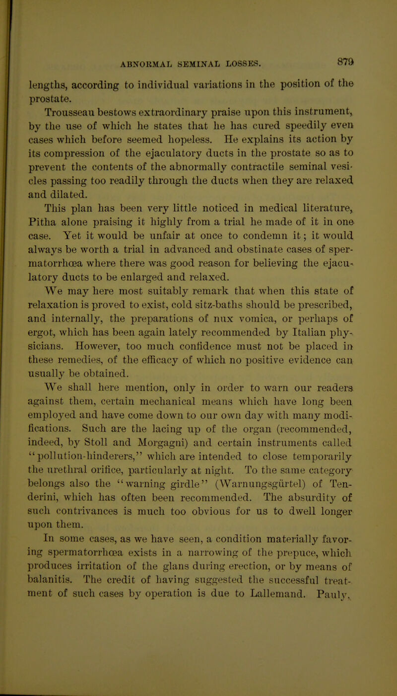 87» lengths, according to individual variations in the position of the prostate. Trousseau bestows extraordinary praise upon this instrument, by the use of which he states that he has cured speedily even cases which before seemed hopeless. He explains its action by its compression of the ejaculatory ducts in the prostate so as to prevent the contents of the abnormally contractile seminal vesi- cles passing too readily through the ducts when they are relaxed, and dilated. This plan has been very little noticed in medical literature, Pitlia alone praising it highly from a trial he made of it in one case. Yet it would be unfair at once to condemn it; it would always be worth a trial in advanced and obstinate cases of sper- matorrhoea where there was good reason for believing the ejacu^ latory ducts to be enlarged and relaxed. We may here most suitably remark that when this state of relaxation is proved to exist, cold sitz-baths should be prescribed, and internally, the preparations of nux vomica, or perhaps of ergot, which has been again lately recommended by Italian phy- sicians. However, too much confidence must not be placed in these remedies, of the efficacy of which no positive evidence can usually be obtained. We shall here mention, only in order to warn our readers against them, certain mechanical means which have long been employed and have come down to our own day with many modi- fications. Such are the lacing up of the organ (recommended, indeed, by Stoll and Morgagni) and certain instruments called pollution-hinderers, which are intended to close temporarily the urethral orifice, particularly at night. To the same category belongs also the warning girdle (Warnungsgiirtel) of Ten- derini, which has often been recommended. The absurdity of such contrivances is much too obvious for us to dwell longer upon them. In some cases, as we have seen, a condition materially favor- ing spermatorrhoea exists in a narrowing of the prepuce, which produces irritation of the glans during erection, or by means of balanitis. The credit of having suggested the successful ti-eat- ment of such cases by operation is due to Lallemand. Pauly,