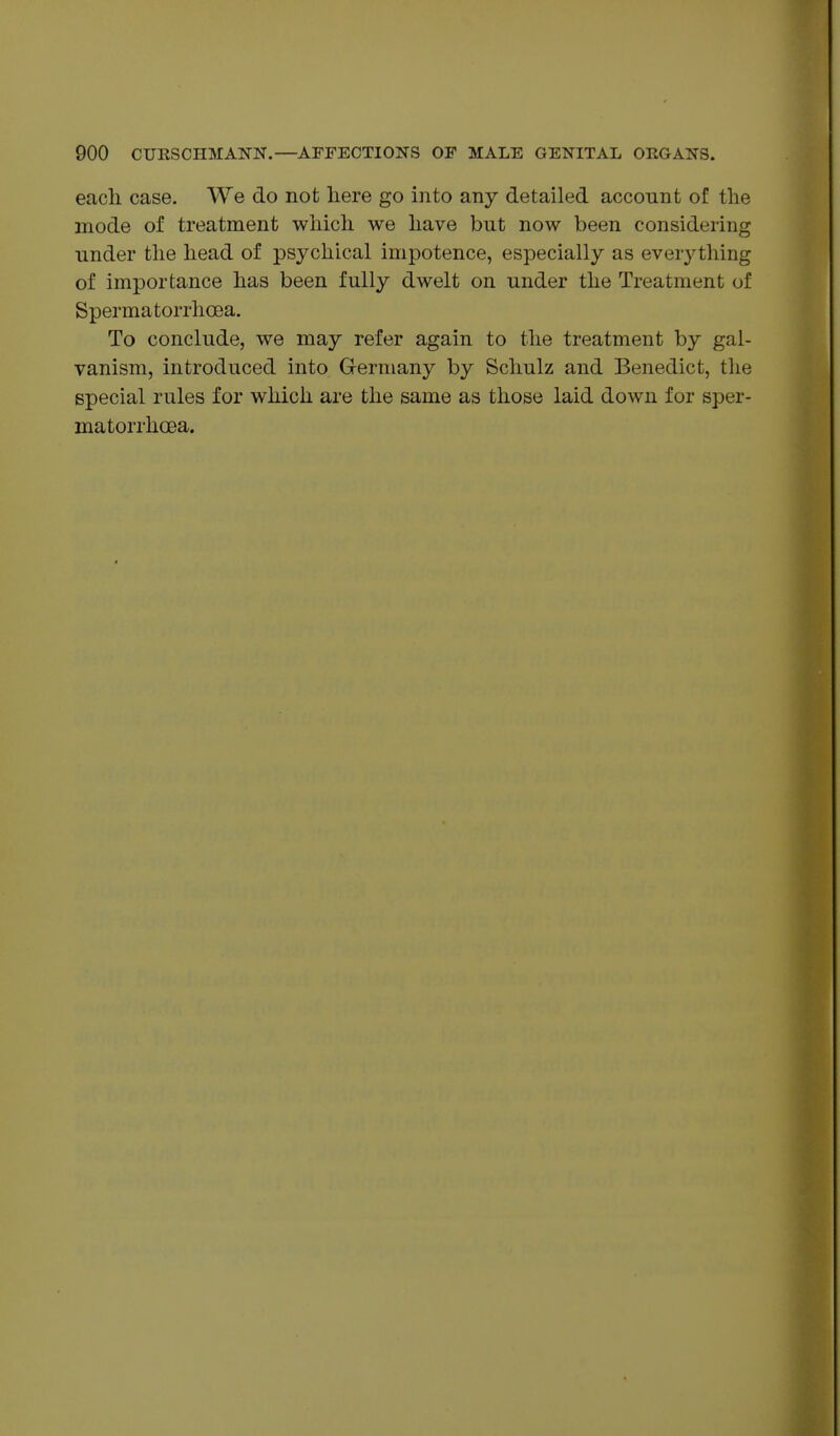 each. case. We do not here go into any detailed account of the mode of treatment which we have but now been considering under the head of psychical impotence, especially as everything of importance has been fully dwelt on under the Treatment of Spermatorrhoea. To conclude, we may refer again to the treatment by gal- vanism, introduced into Germany by Schulz and Benedict, the special rules for which are the same as those laid down for sper- matorrhoea.