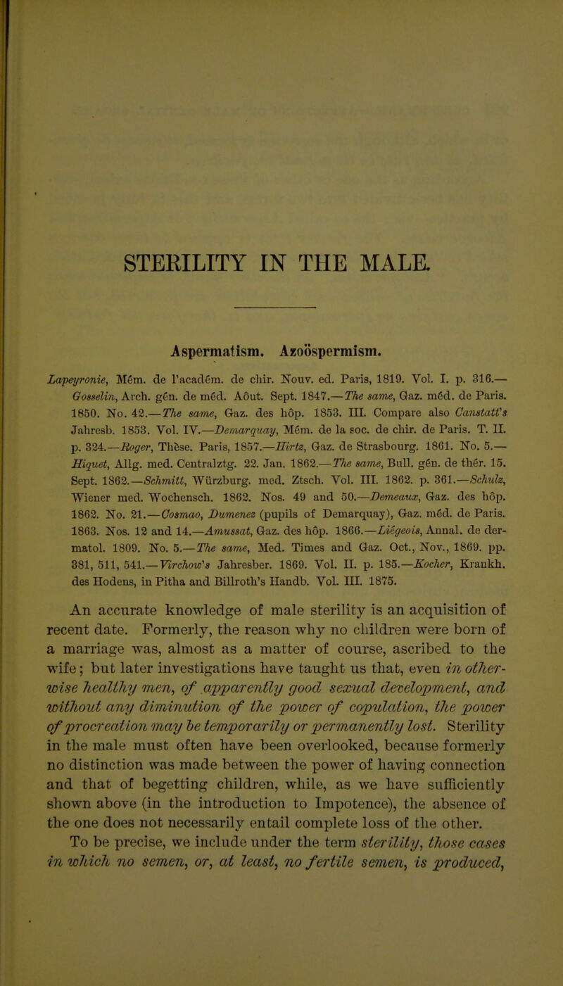 STERILITY IN THE MALE. Aspermatism. Azoospermism. Lapeyronie, M6m. de racadfira. de cliir. Noiiv. ed. Paris, 1819. Vol, I. p. 316.— Gosselin, Arch. gen. de m6d. A6ut. Sept. 1847.—The same, Gaz. m6d. de Paris. 1850. No. 42.—The same, Gaz. des h6p. 1853. III. Compare also Canatatfs Jahresb. 1853. Vol. IV.—Demarquay, Mem. de la aoc. de chir. de Paris. T. II. p. ^2^.—Roger, Thfese. Paris, l%bl.—Hirtz, Gaz. de Strasbourg. 1861. No. 5.— Hiquet, Allg. med. Centralztg. 22. Jan. 1862.—Tlie same. Bull. g6n. de thgr. 15. Sept. lS62.—Schmitt, Wiirzburg. med. Ztsch. Vol. III. 1863. p. dQl.—Schulz, Wiener med. Wochensch. 1862. Nos. 49 and 50.—Dem^aux, Gaz. des hop. 1862. No. 21.—Goamao, Dumenez (pupils of Demarquay), Gaz. mgd. de Paris. 1863. Nos. 12 and 14.—Amussat, Gaz. des hop. 1866.—Liegeois, Annal. de der- matol. 1809. No. 5.—T/ie same, Med. Times and Gaz. Oct., Nov., 1869. pp. 381, 511, 541.—FircWs Jahresber. 1869. Vol II. p. l^^.—Kocher, Krankh. des Hodens, in Pitha and Billroth's Handb. Vol. HI. 1875. An accurate knowledge of male sterility is an acquisition of recent date. Formerly, the reason why no children were born of a marriage was, almost as a matter of course, ascribed to the wife; but later investigations have taught us that, even in other- wise healihy men, of apparently good sexual development, and without any diminution of the power of copulation, the poioer of procreation may he temporarily or permanently lost. Sterility in the male must often have been overlooked, because formerly no distinction was made between the power of having connection and that of begetting children, while, as we have sufficiently shown above (in the introduction to Impotence), the absence of the one does not necessarily entail complete loss of the other. To be precise, we include under the term sterility, those cases in which no semen, or, at leasts no fertile semen, is produced,