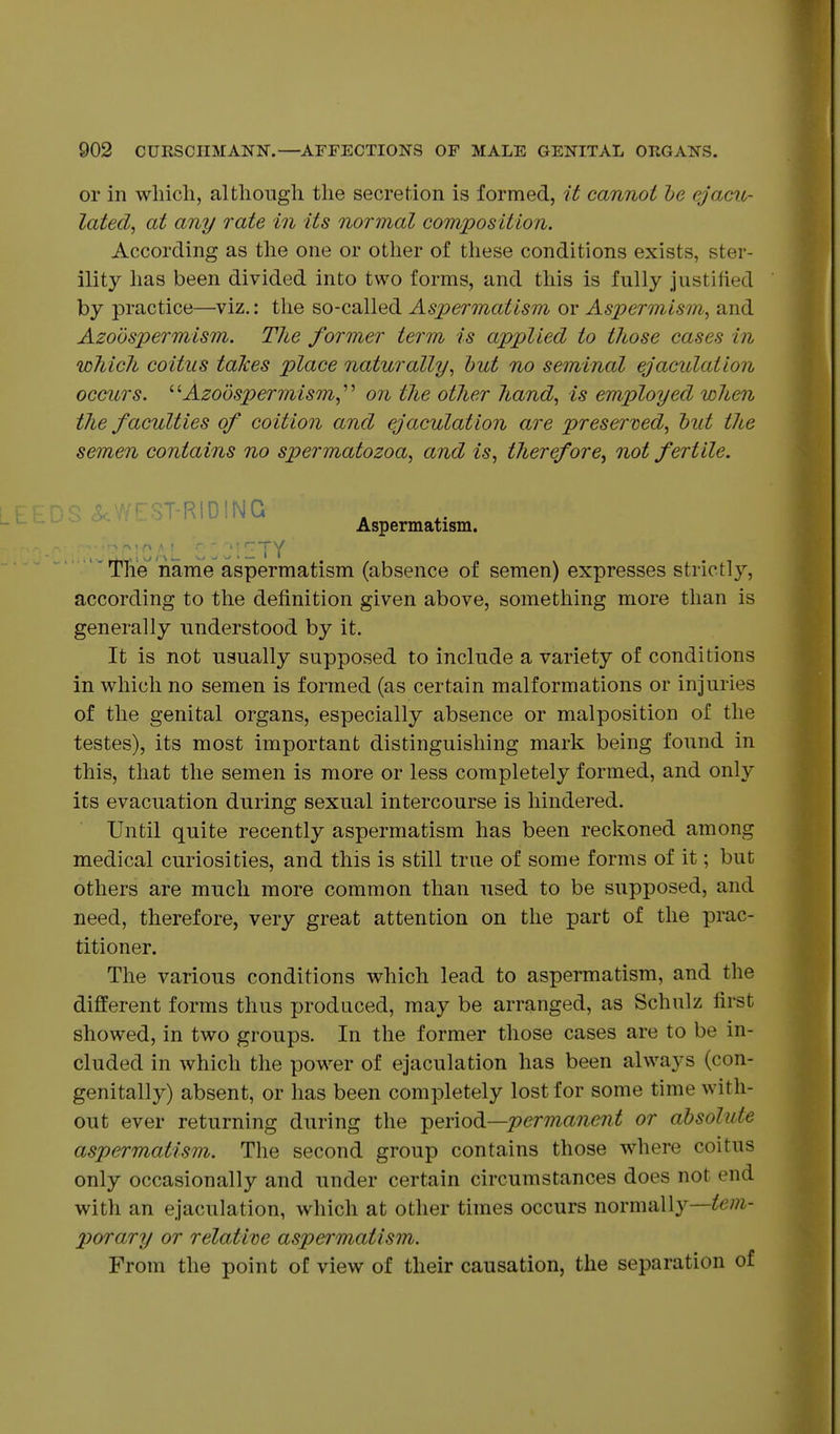 or in which, although the secretion is formed, it cannot he ejacu- lated, at any rate in its normal composition. According as the one or other of these conditions exists, ster- ility has been divided into two forms, and this is fully justified by practice—viz.: the so-called Aspermatism or Aspermism, and Azodspermism. The former term is applied to those cases in which coitus talces place naturally, hut no seminal ejaculation occurs. ''''Azodspermism,'^'' on the other hand, is employed when the faculties of coition and ejaculation are presented, hut the semen contains no spermatozoa, and is, therefore, not fertile. ST-RIDING Aspermatism. : , ;;:ty The name aspermatism (absence of semen) expresses strictly, according to the definition given above, something more than is generally understood by it. It is not usually supposed to include a variety of conditions in which no semen is formed (as certain malformations or injuries of the genital organs, especially absence or malposition of the testes), its most important distinguishing mark being found in this, that the semen is more or less completely formed, and only its evacuation during sexual intercourse is hindered. Until quite recently aspermatism has been reckoned among medical curiosities, and this is still true of some forms of it; but others are much more common than used to be supposed, and need, therefore, very great attention on the part of the prac- titioner. The various conditions which lead to aspermatism, and the different forms thus produced, may be arranged, as Schulz first showed, in two groups. In the former those cases are to be in- cluded in which the power of ejaculation has been always (con- genitally) absent, or has been completely lost for some time with- out ever returning during the -period—perma7ient or ahsolute aspermatism. The second group contains those where coitus only occasionally and under certain circumstances does not end with an ejaculation, which at other times occurs normiiUy—tem- porary or relative aspermatism. From the point of view of their causation, the separation of