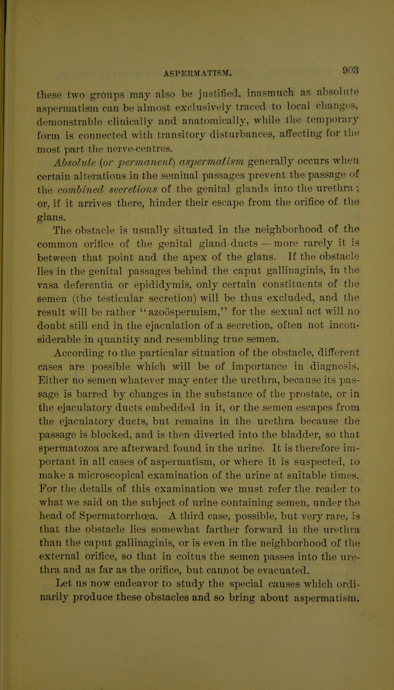 these two groups may also be justified, inasmuoh as absolute aspernuitism can be almost exclusively traced to local changes, demonstrable clinically and anatomically, while the temporaiy form is connected with transitory disturbances, affecting for the most part the nerve-centres. Absolute {or permanent) aspermatism generally occurs wheTi certain alterations in the seminal passages prevent the passage of the combined secretions of the genital glands into the urethra; or, if it arrives there, hinder their escape from the orifice of the glans. The obstacle is usually situated in the neighborhood of the common orifice of the genital gland-ducts — more rarely it is between that point and the apex of the glans. If the obstacle lies in the genital passages behind the caput gallinaginis, in the vasa deferentia or epididymis, only certain constituents of the semen (the testicular secretion) will be thus excluded, and tlie result will be rather  azoospermism, for the sexual act will no doubt still end in the ejaculation of a secretion, often not incon- siderable in quantity and resembling true semen. According to the particular situation of the obstacle, difi'erent cases are possible which will be of importance in diagnosis. Either no semen whatever may enter the urethra, because its pas- sage is barred by changes in the substance of the prostate, or in the ejaculatory ducts embedded in it, or the semen escapes from the ejaculatory ducts, but remains in the urethra because the passage is blocked, and is then diverted into the bladder, so that spermatozoa are afterward found in the urine. It is therefore im- portant in all cases of aspermatism, or where it is suspected, to make a microscopical examination of the urine at suitable times. For the details of this examination we must refer the reader to what we said on the subject of urine containing semen, under the head of Spermatorrhoea. A third case, possible, but very rare, is that the obstacle lies somewhat farther forward in the urethra than the caput gallinaginis, or is even in the neighborhood of the external orifice, so that in coitus the semen passes into the ure- thra and as far as the orifice, but cannot be evacuated. Let us now endeavor to study the special causes which ordi- narily produce these obstacles and so bring about aspermatism.