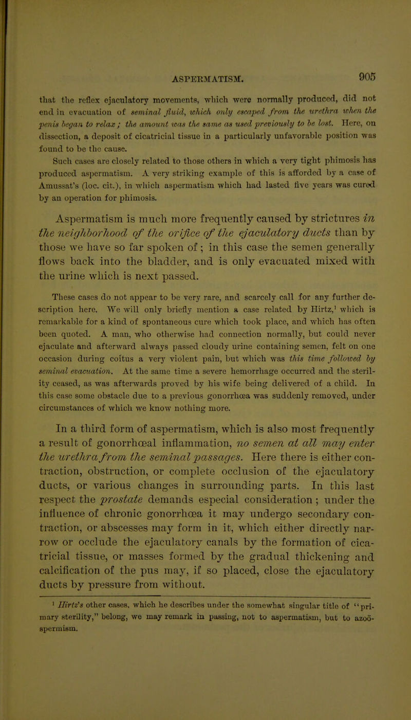 that the reflex cjacwlatory movements, which wore normally produced, did not end ill evacuation of seminal Jiuid, which only escaped from the urethra when the 2>enis heyan to relax ; the amount icaa the same as used previously to he lost. Here, on dissection, a deposit of cicatricial tissue in a particularly unfavorable position was found to be the cause. Such cases are closely related to those others in which a very tight phimosis has produced aspermatism. A very striking example of this is afforded by a case of Amussat's (loc. cit.), in wliich aspermatism which had lasted live years was cured by an operation for phimosis. Aspermatism is much more frequently caused by strictures in the neigJiborhood of the orifice of the ejaculatory ducts than by those we have so far spoken of ; in this case the semen generally flows back into the bladder, and is only evacuated mixed with the urine which is next passed. These cases do not appear to be very rare, and scarcely call for any further de- scriptiou here. We will only briefly mention a case related by Plirtz,' wliich is rcmaikal)le for a kind of spontaneous cure which took place, and which has often been quoted. A man, who otherwise had connection normally, but could never ejaculate and afterward always passed cloudy urine containing semen, felt on one occasion during coitus a very violent pain, but which was this time folloiced ly seminal evacuation. At the same time a severe hemorrhage occurred and the steril- ity ceased, as was afterwards proved by his wife being delivered of a child. In this case some obstacle due to a previous gonorrhoea was suddenly removed, under circumstances of which we know nothing more. In a third form of aspermatism, which is also most frequently a result of gonorrhoeal inflammation, no semen at all may enter the urethra from the seminal passages. Here there is either con- traction, obstruction, or complete occlusion of the ejaculatory ducts, or various changes in surrounding parts. In this last respect the prostate demands especial consideration ; under the influence of chronic gonorrhoea it may undergo secondary con- traction, or abscesses may form in it, which either directly nar- row or occlude the ejaculatory canals by the formation of cica- tricial tissue, or masses formed by the gradual thickening and calcification of the pus may, if so placed, close the ejaculatory ducts by pressure from without. ' Ilirtz's other cases, which he describes under the somewhat singular title of pri- mary sterility, belong, we may remark in passing, not to aspermatism, but to azoo- Bpermism.